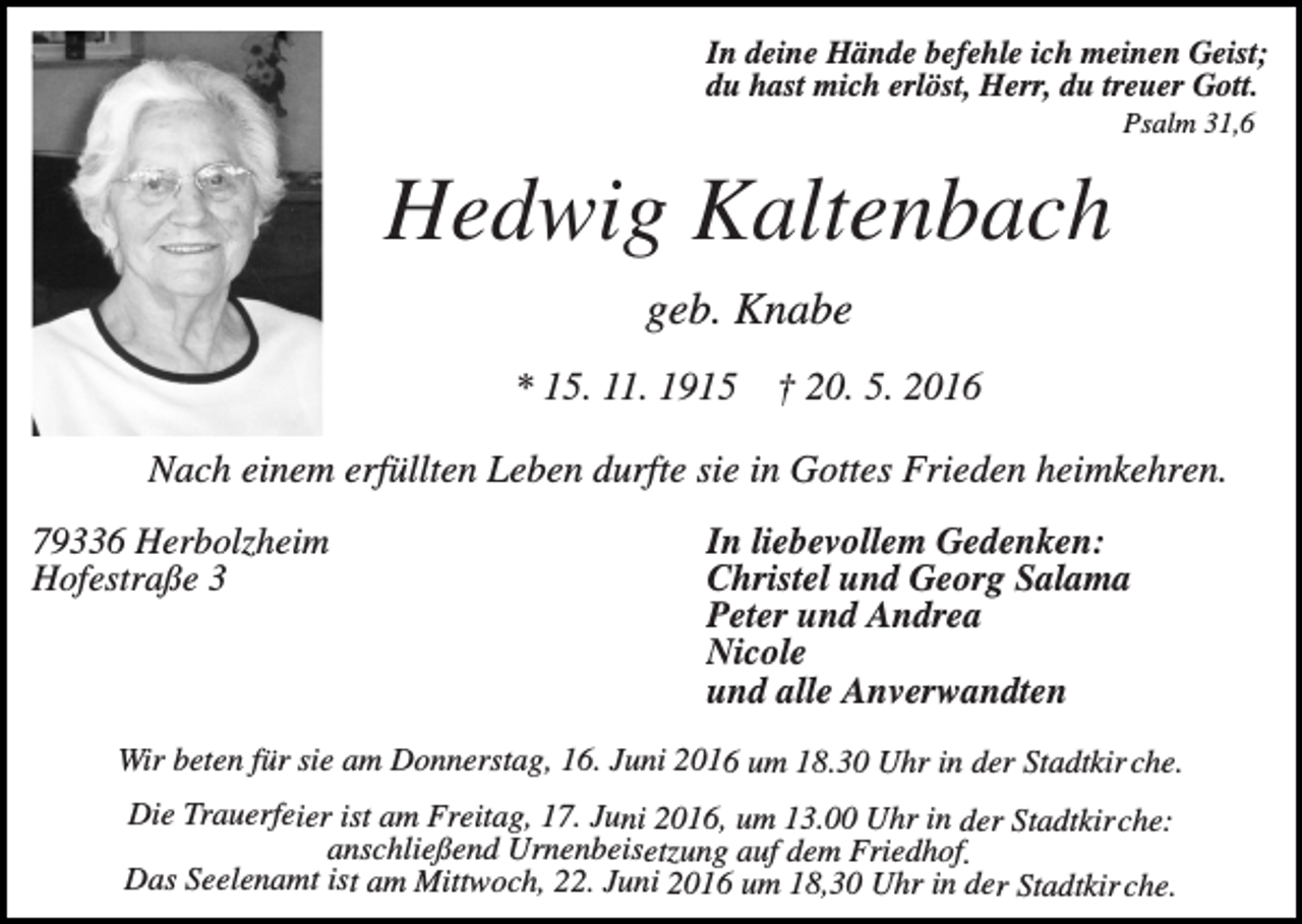 <p>In deine Hände befehle ich meinen Geist;<br />du hast mich erlöst, Herr, du treuer Gott.<br />Psalm 31,6</p><p>Hedwig Kaltenbach<br />geb. Knabe<br />* 15. 11. 1915</p><p>† 20. 5. 2016</p><p>Nach einem erfüllten Leben durfte sie in Gottes Frieden heimkehren.<br />79336 Herbolzheim<br />Hofestraße 3</p><p>In liebevollem Gedenken:<br />Christel und Georg Salama<br />Peter und Andrea<br />Nicole<br />und alle Anverwandten</p><p>Wir beten für sie am Donnerstag, 16. Juni 2016 um 18.30 Uhr in der Stadtkir che.</p><p>Die Trauerfeier ist am Freitag, 17. Juni 2016, um 13.00 Uhr in der Stadtkirche:<br />anschließend Urnenbeisetzung auf dem Friedhof.<br />Das Seelenamt ist am Mittwoch, 22. Juni 2016 um 18,30 Uhr in der Stadtkir che.</p>