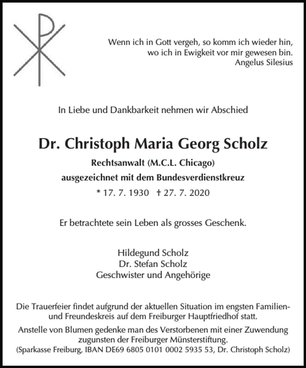 <p>Wenn ich in Gott vergeh, so komm ich wieder hin,<br />wo ich in Ewigkeit vor mir gewesen bin.<br />Angelus Silesius</p><p>In Liebe und Dankbarkeit nehmen wir Abschied</p><p>Dr. Christoph Maria Georg Scholz<br />Rechtsanwalt (M.C.L. Chicago)<br />ausgezeichnet mit dem Bundesverdienstkreuz<br />* 17. 7. 1930 † 27. 7. 2020<br />Er betrachtete sein Leben als grosses Geschenk.<br />Hildegund Scholz<br />Dr. Stefan Scholz<br />Geschwister und Angehörige<br />Die Trauerfeier findet aufgrund der aktuellen Situation im engsten Familienund Freundeskreis auf dem Freiburger Hauptfriedhof statt.<br />Anstelle von Blumen gedenke man des Verstorbenen mit einer Zuwendung<br />zugunsten der Freiburger Münsterstiftung.<br />(Sparkasse Freiburg, IBAN DE69 6805 0101 0002 5933, Dr. Christoph Scholz)</p>