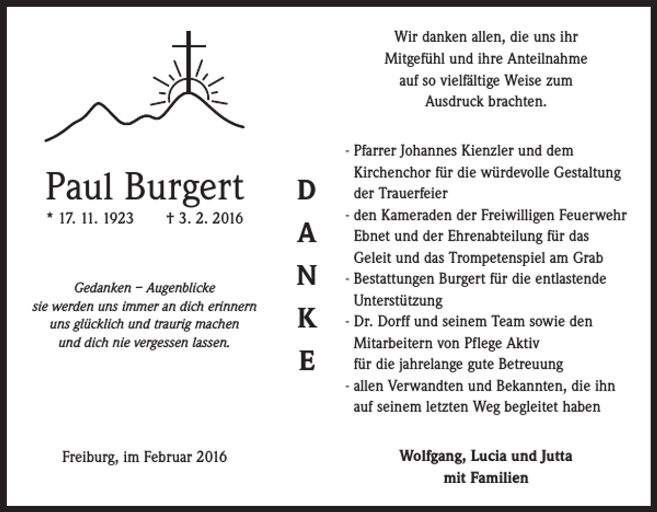 <p>Wir danken allen, die uns ihr<br />Mitgefühl und ihre Anteilnahme<br />auf so vielfältige Weise zum<br />Ausdruck brachten.</p><p>Paul Burgert<br />* 17. 11. 1923 † 3. 2. 2016</p><p>Gedanken – Augenblicke<br />sie werden uns immer an dich erinnern<br />uns glücklich und traurig machen<br />und dich nie vergessen lassen.</p><p>Freiburg, im Februar 2016</p><p>D<br />A<br />N<br />K<br />E</p><p>- Pfarrer Johannes Kienzler und dem<br />­Kirchenchor für die würdevolle Gestaltung<br />der Trauerfeier<br />- den Kameraden der Freiwilligen ­Feuerwehr<br />Ebnet und der ­Ehrenabteilung für das<br />Geleit und das Trompetenspiel am Grab<br />- Bestattungen Burgert für die ­entlastende<br />Unterstützung<br />- Dr. Dorff und seinem Team sowie den<br />­Mitarbeitern von Pflege Aktiv<br />für die jahrelange gute Betreuung<br />- allen Verwandten und Bekannten, die ihn<br />auf seinem letzten Weg begleitet haben<br />Wolfgang, Lucia und Jutta<br />mit Familien</p>