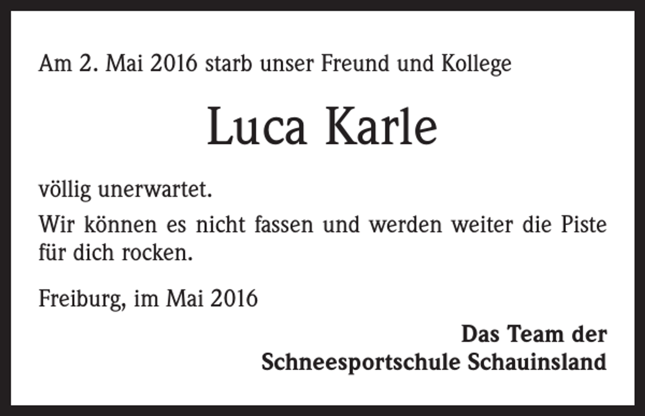 <p>Am 2. Mai 2016 starb unser Freund und Kollege</p><p>Luca Karle<br />völlig unerwartet.<br />Wir können es nicht fassen und werden weiter die Piste<br />für dich rocken.<br />Freiburg, im Mai 2016<br />Das Team der<br />Schneesportschule Schauinsland</p>