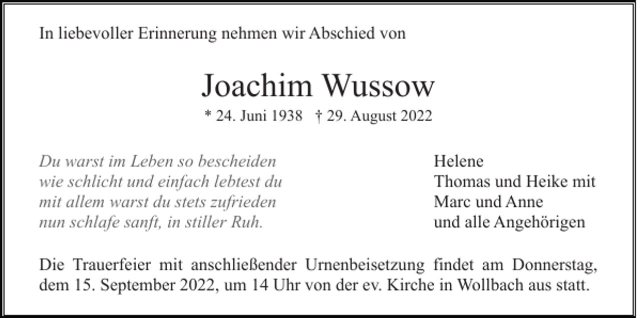 <p>In liebevoller Erinnerung nehmen wir Abschied von</p><p>Joachim Wussow<br />* 24. Juni 1938 † 29. August 2022</p><p>Du warst im Leben so bescheiden<br />wie schlicht und einfach lebtest du<br />mit allem warst du stets zufrieden<br />nun schlafe sanft, in stiller Ruh.</p><p>Helene<br />Thomas und Heike mit<br />Marc und Anne<br />und alle Angehörigen</p><p>Die Trauerfeier mit anschließender Urnenbeisetzung findet am Donnerstag,<br />dem 15. September 2022, um 14 Uhr von der ev. Kirche in Wollbach aus statt.</p>
