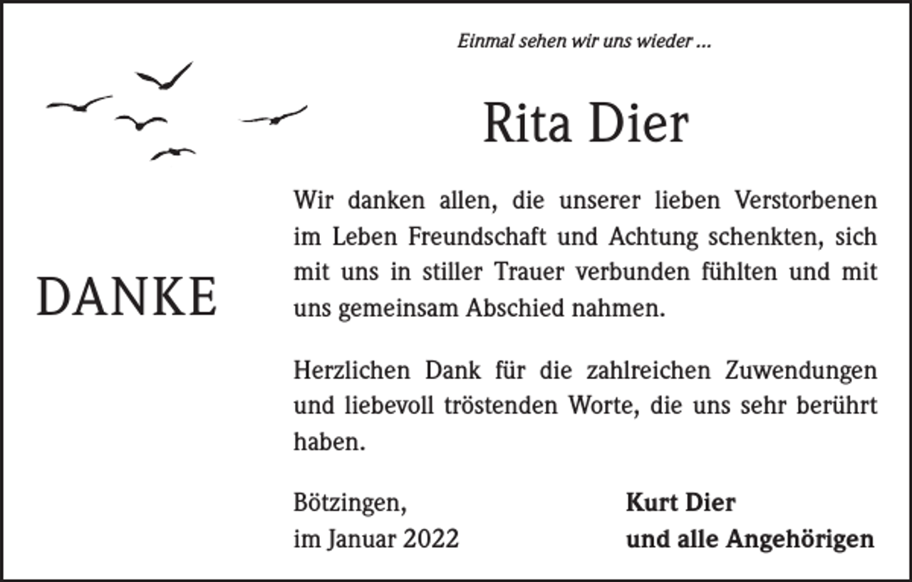 <p>Einmal sehen wir uns wieder ...</p><p>Rita Dier<br />DANKE</p><p>Wir danken allen, die unserer lieben Verstorbenen<br />im Leben Freundschaft und Achtung schenkten, sich<br />mit uns in stiller Trauer verbunden fühlten und mit<br />uns gemeinsam Abschied nahmen.<br />Herzlichen Dank für die zahlreichen Zuwendungen<br />und liebevoll tröstenden Worte, die uns sehr berührt<br />haben.<br />Bötzingen,<br />im Januar 2022</p><p>Kurt Dier<br />und alle Angehörigen</p>