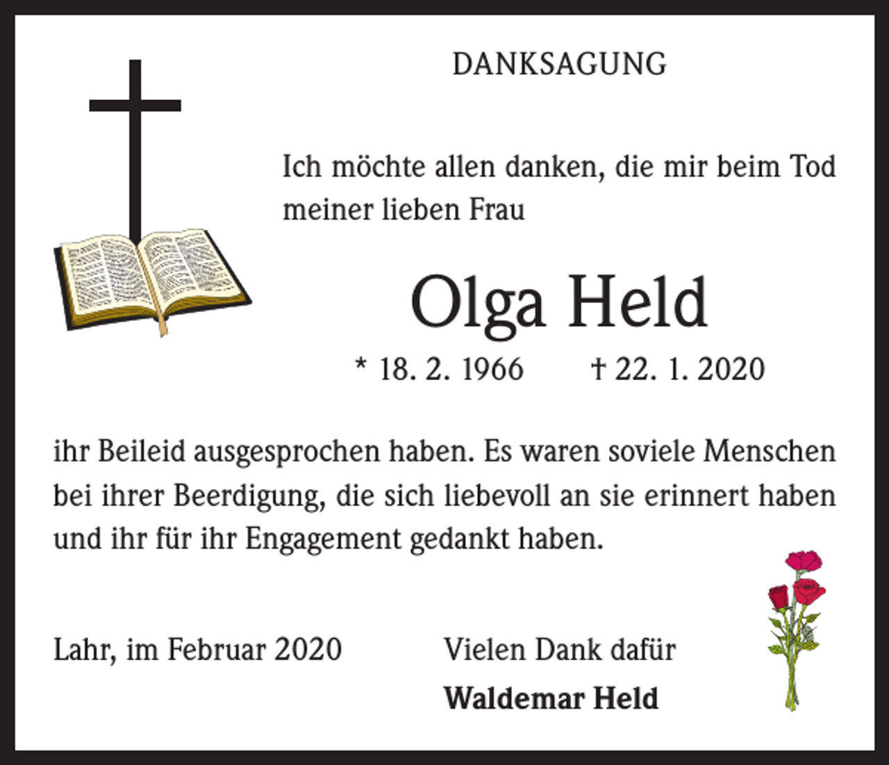<p>DANKSAGUNG<br />Ich möchte allen danken, die mir beim Tod<br />meiner lieben Frau</p><p>Olga Held<br />* 18. 2. 1966 † 22. 1. 2020<br />ihr Beileid ausgesprochen haben. Es waren soviele ­Menschen<br />bei ihrer Beerdigung, die sich liebevoll an sie erinnert haben<br />und ihr für ihr Engagement gedankt haben.<br />Lahr, im Februar 2020</p><p>Vielen Dank dafür<br />Waldemar Held</p>