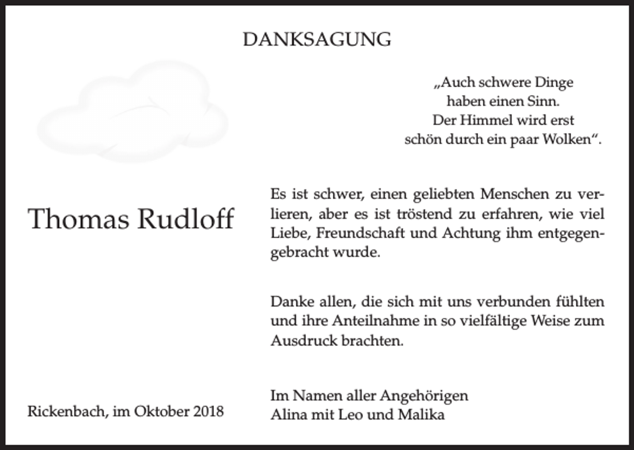 <p>DANKSAGUNG<br />„Auch schwere Dinge<br />haben einen Sinn.<br />Der Himmel wird erst<br />schön durch ein paar Wolken“.</p><p>Thomas Rudloff</p><p>Es ist schwer, einen geliebten Menschen zu verlieren, aber es ist tröstend zu erfahren, wie viel<br />Liebe, Freundschaft und Achtung ihm entgegengebracht wurde.<br />Danke allen, die sich mit uns verbunden fühlten<br />und ihre Anteilnahme in so vielfältige Weise zum<br />Ausdruck brachten.</p><p>Rickenbach, im Oktober 2018</p><p>Im Namen aller Angehörigen<br />Alina mit Leo und Malika</p>