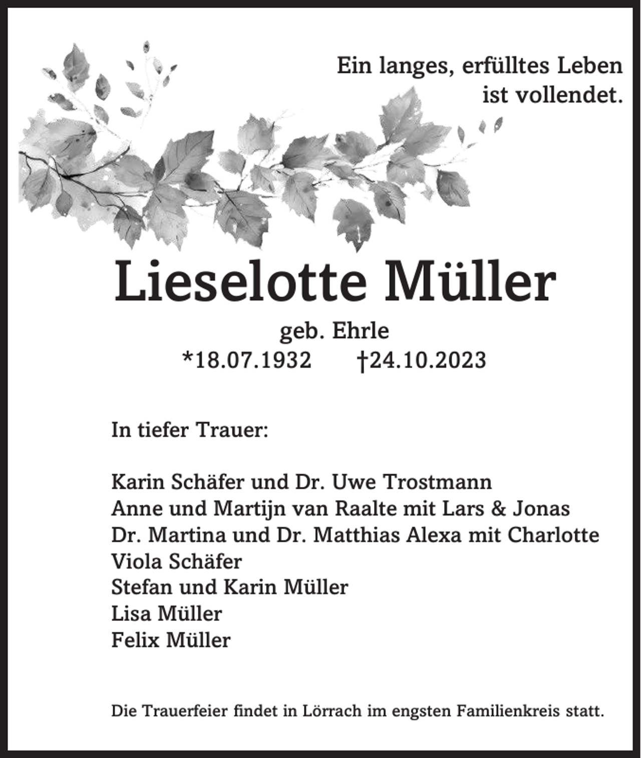 <p>Ein langes, erfülltes Leben<br />ist vollendet.</p><p>Lieselotte Müller<br />geb. Ehrle<br />*18.07.1932<br />†24.10.2023<br />In tiefer Trauer:</p><p>Karin Schäfer und Dr. Uwe Trostmann<br />Anne und Martijn van Raalte mit Lars &amp; Jonas<br />Dr. Martina und Dr. Matthias Alexa mit Charlotte<br />Viola Schäfer<br />Stefan und Karin Müller<br />Lisa Müller<br />Felix Müller<br />Die Trauerfeier findet in Lörrach im engsten Familienkreis statt.</p>