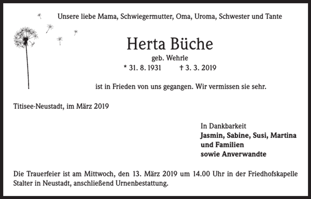 <p>Unsere liebe Mama, Schwiegermutter, Oma, Uroma, Schwester und Tante</p><p>Herta Büche</p><p>geb. Wehrle<br />* 31. 8. 1931<br />† 3. 3. 2019<br />ist in Frieden von uns gegangen. Wir vermissen sie sehr.<br />Titisee-Neustadt, im März 2019<br />In Dankbarkeit<br />Jasmin, Sabine, Susi, Martina<br />und Familien<br />sowie Anverwandte<br />Die Trauerfeier ist am Mittwoch, den 13. März 2019 um 14.00 Uhr in der Friedhofskapelle<br />Stalter in Neustadt, anschließend Urnenbestattung.</p>