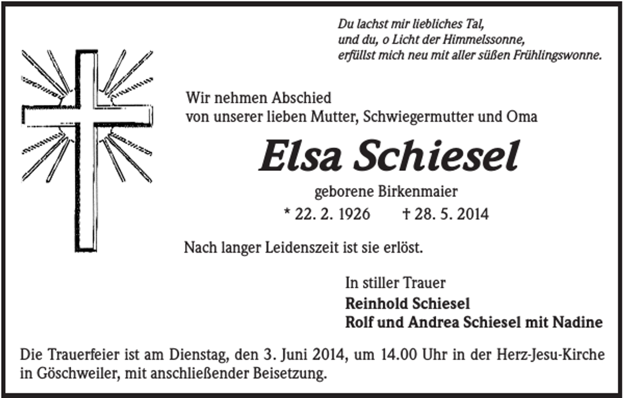 <p>Du lachst mir liebliches Tal,<br />und du, o Licht der Himmelssonne,<br />erfüllst mich neu mit aller süßen Frühlingswonne.</p><p>Wir nehmen Abschied<br />von unserer lieben Mutter, Schwiegermutter und Oma</p><p>Elsa Schiesel<br />geborene Birkenmaier<br />* 22. 2. 1926<br />† 28. 5. 2014<br />Nach langer Leidenszeit ist sie erlöst.<br />In stiller Trauer<br />Reinhold Schiesel<br />Rolf und Andrea Schiesel mit Nadine<br />Die Trauerfeier ist am Dienstag, den 3. Juni 2014, um 14.00 Uhr in der Herz-Jesu-Kirche<br />in Göschweiler, mit anschließender Beisetzung.</p>