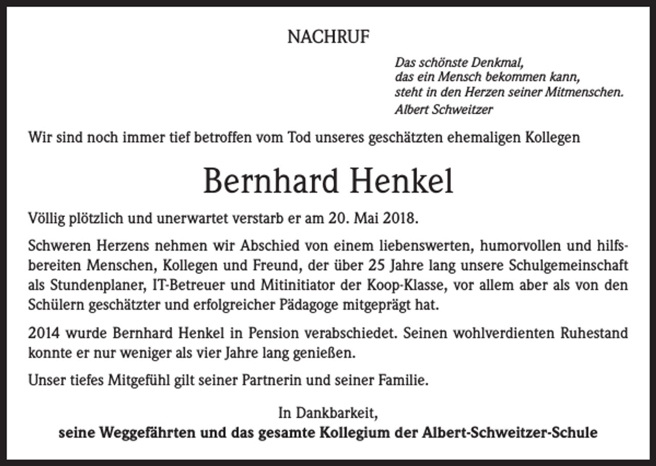 <p>NACHRUF<br />Das schönste Denkmal,<br />das ein Mensch bekommen kann,<br />steht in den Herzen seiner Mitmenschen.<br />Albert Schweitzer</p><p>Wir sind noch immer tief betroffen vom Tod unseres geschätzten ehemaligen Kollegen</p><p>Bernhard Henkel<br />Völlig plötzlich und unerwartet verstarb er am 20. Mai 2018.<br />Schweren Herzens nehmen wir Abschied von einem liebenswerten, humorvollen und hilfsbereiten Menschen, Kollegen und Freund, der über 25 Jahre lang unsere Schulgemeinschaft<br />als Stundenplaner, IT-Betreuer und Mitinitiator der Koop-Klasse, vor allem aber als von den<br />Schülern geschätzter und erfolgreicher Pädagoge mitgeprägt hat.<br />2014 wurde Bernhard Henkel in Pension verabschiedet. Seinen wohlverdienten Ruhestand<br />konnte er nur weniger als vier Jahre lang genießen.<br />Unser tiefes Mitgefühl gilt seiner Partnerin und seiner Familie.<br />In Dankbarkeit,<br />seine Weggefährten und das gesamte Kollegium der Albert-Schweitzer-Schule</p>