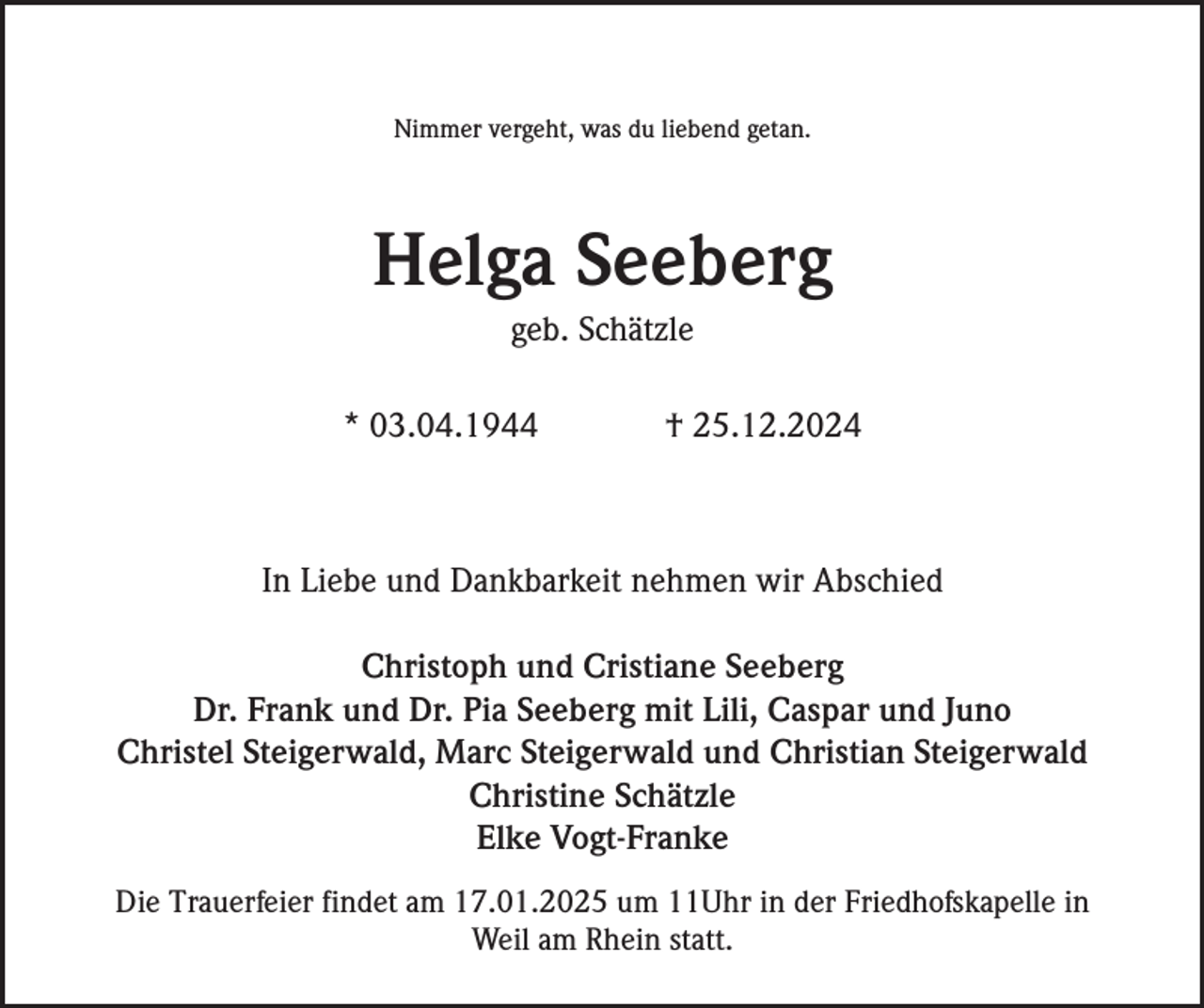 <p>Nimmer vergeht, was du liebend getan.</p><p>Helga Seeberg<br />geb. Schätzle<br />* 03.04.1944</p><p>† 25.12.2024</p><p>In Liebe und Dankbarkeit nehmen wir Abschied<br />Christoph und Cristiane Seeberg<br />Dr. Frank und Dr. Pia Seeberg mit Lili, Caspar und Juno<br />Christel Steigerwald, Marc Steigerwald und Christian Steigerwald<br />Christine Schätzle<br />Elke Vogt-Franke<br />Die Trauerfeier findet am 17.01.2025 um 11Uhr in der Friedhofskapelle in<br />Weil am Rhein statt.</p>