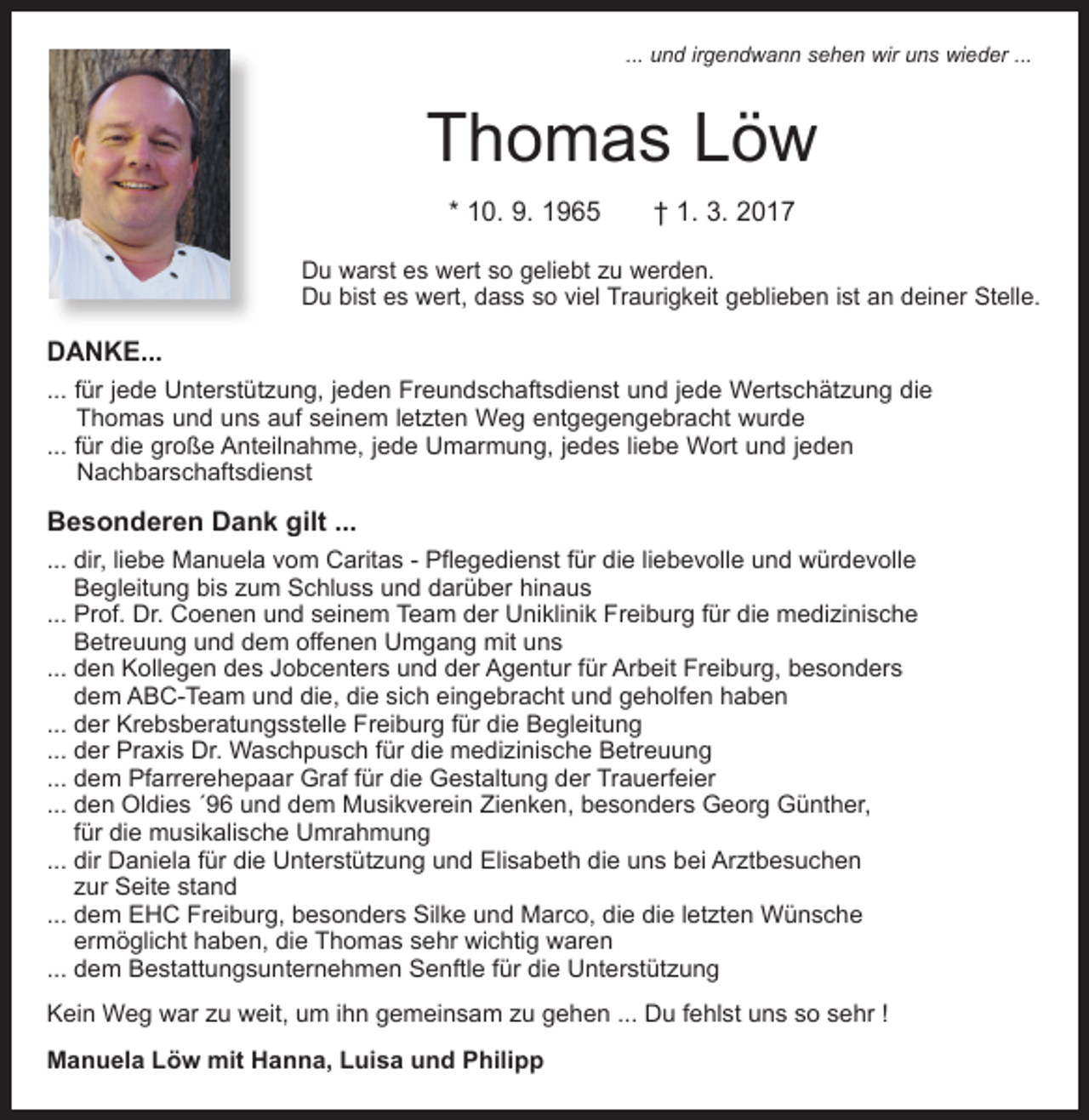 <p>... und irgendwann sehen wir uns wieder ...</p><p>Thomas Löw<br />* 10. 9. 1965 † 1. 3. 2017<br />Du warst es wert so geliebt zu werden.<br />Du bist es wert, dass so viel Traurigkeit geblieben ist an deiner Stelle.</p><p>DANKE...<br />... für jede Unterstützung, jeden Freundschaftsdienst und jede Wertschätzung die<br />Thomas und uns auf seinem letzten Weg entgegengebracht wurde<br />... für die große Anteilnahme, jede Umarmung, jedes liebe Wort und jeden<br />Nachbarschaftsdienst</p><p>Besonderen Dank gilt ...<br />... dir, liebe Manuela vom Caritas - Pflegedienst für die liebevolle und würdevolle<br />Begleitung bis zum Schluss und darüber hinaus<br />... Prof. Dr. Coenen und seinem Team der Uniklinik Freiburg für die medizinische<br />Betreuung und dem offenen Umgang mit uns<br />... den Kollegen des Jobcenters und der Agentur für Arbeit Freiburg, besonders<br />dem ABC-Team und die, die sich eingebracht und geholfen haben<br />... der Krebsberatungsstelle Freiburg für die Begleitung<br />... der Praxis Dr. Waschpusch für die medizinische Betreuung<br />... dem Pfarrerehepaar Graf für die Gestaltung der Trauerfeier<br />... den Oldies ´96 und dem Musikverein Zienken, besonders Georg Günther,<br />für die musikalische Umrahmung<br />... dir Daniela für die Unterstützung und Elisabeth die uns bei Arztbesuchen<br />zur Seite stand<br />... dem EHC Freiburg, besonders Silke und Marco, die die letzten Wünsche<br />ermöglicht haben, die Thomas sehr wichtig waren<br />... dem Bestattungsunternehmen Senftle für die Unterstützung<br />Kein Weg war zu weit, um ihn gemeinsam zu gehen ... Du fehlst uns so sehr !<br />Manuela Löw mit Hanna, Luisa und Philipp</p>