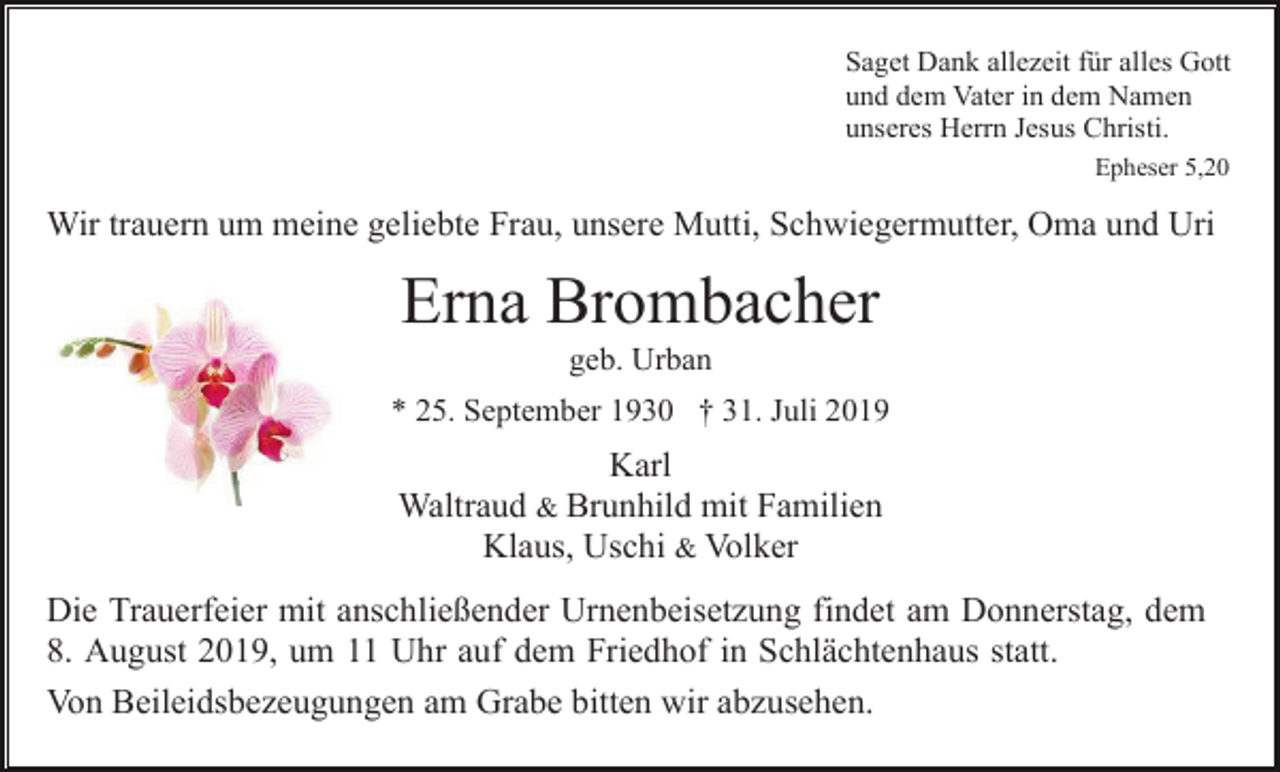 <p>Saget Dank allezeit für alles Gott<br />und dem Vater in dem Namen<br />unseres Herrn Jesus Christi.<br />Epheser 5,20</p><p>Wir trauern um meine geliebte Frau, unsere Mutti, Schwiegermutter, Oma und Uri</p><p>Erna Brombacher<br />geb. Urban<br />* 25. September 1930 † 31. Juli 2019</p><p>Karl<br />Waltraud &amp; Brunhild mit Familien<br />Klaus, Uschi &amp; Volker<br />Die Trauerfeier mit anschließender Urnenbeisetzung findet am Donnerstag, dem<br />8. August 2019, um 11 Uhr auf dem Friedhof in Schlächtenhaus statt.<br />Von Beileidsbezeugungen am Grabe bitten wir abzusehen.</p>