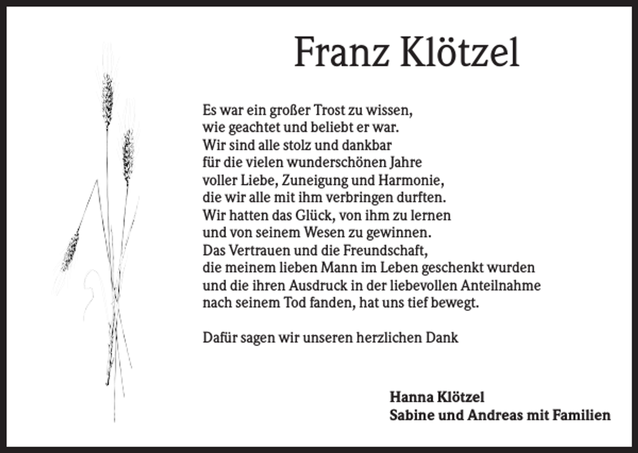 <p>Franz Klötzel<br />Es war ein großer Trost zu wissen,<br />wie geachtet und beliebt er war.<br />Wir sind alle stolz und dankbar<br />für die vielen wunderschönen Jahre<br />voller Liebe, Zuneigung und Harmonie,<br />die wir alle mit ihm verbringen durften.<br />Wir hatten das Glück, von ihm zu lernen<br />und von seinem Wesen zu gewinnen.<br />Das Vertrauen und die Freundschaft,<br />die meinem lieben Mann im Leben geschenkt wurden<br />und die ihren Ausdruck in der liebevollen Anteilnahme<br />nach seinem Tod fanden, hat uns tief bewegt.<br />Dafür sagen wir unseren herzlichen Dank</p><p>Hanna Klötzel<br />Sabine und Andreas mit Familien</p>