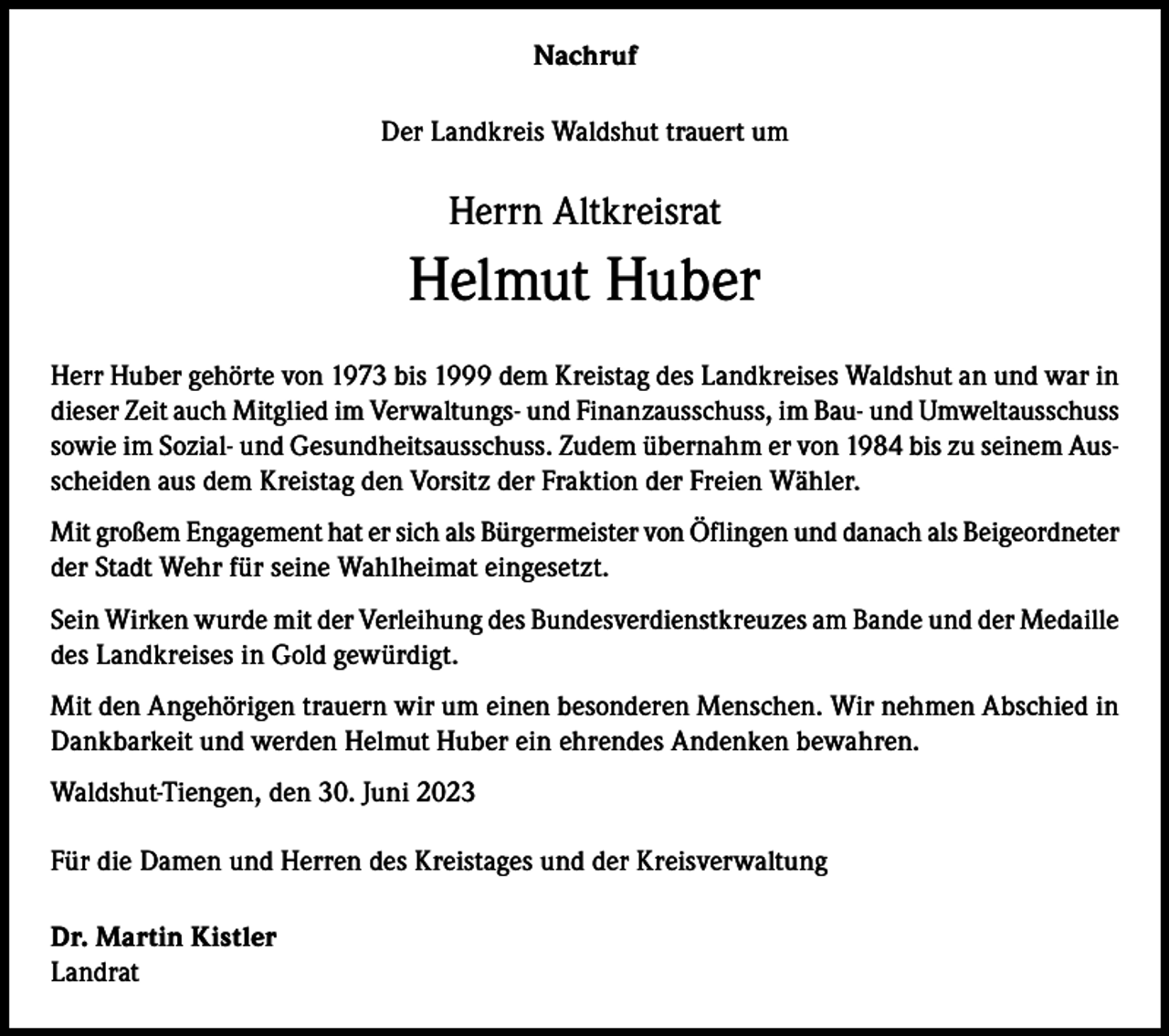 <p>Nachruf<br />Der Landkreis Waldshut trauert um</p><p>Herrn Altkreisrat</p><p>Helmut Huber<br />Herr Huber gehörte von 1973 bis 1999 dem Kreistag des Landkreises Waldshut an und war in<br />dieser Zeit auch Mitglied im Verwaltungs- und Finanzausschuss, im Bau- und Umweltausschuss<br />sowie im Sozial- und Gesundheitsausschuss. Zudem übernahm er von 1984 bis zu seinem Ausscheiden aus dem Kreistag den Vorsitz der Fraktion der Freien Wähler.<br />Mit großem Engagement hat er sich als Bürgermeister von Öflingen und danach als Beigeordneter<br />der Stadt Wehr für seine Wahlheimat eingesetzt.<br />Sein Wirken wurde mit der Verleihung des Bundesverdienstkreuzes am Bande und der Medaille<br />des Landkreises in Gold gewürdigt.<br />Mit den Angehörigen trauern wir um einen besonderen Menschen. Wir nehmen Abschied in<br />Dankbarkeit und werden Helmut Huber ein ehrendes Andenken bewahren.<br />Waldshut-Tiengen, den 30. Juni 2023<br />Für die Damen und Herren des Kreistages und der Kreisverwaltung<br />Dr. Martin Kistler<br />Landrat</p>