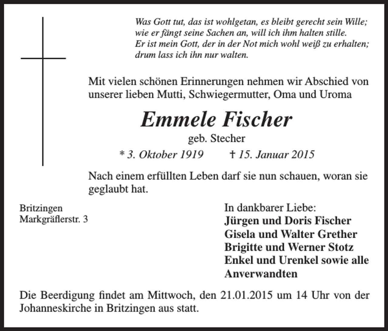 <p>Was Gott tut, das ist wohlgetan, es bleibt gerecht sein Wille;<br />wie er fängt seine Sachen an, will ich ihm halten stille.<br />Er ist mein Gott, der in der Not mich wohl weiß zu erhalten;<br />drum lass ich ihn nur walten.</p><p>Mit vielen schönen Erinnerungen nehmen wir Abschied von<br />unserer lieben Mutti, Schwiegermutter, Oma und Uroma</p><p>Emmele Fischer<br />geb. Stecher<br />* 3. Oktober 1919<br />† 15. Januar 2015<br />Nach einem erfüllten Leben darf sie nun schauen, woran sie<br />geglaubt hat.<br />Britzingen<br />Markgräflerstr. 3</p><p>In dankbarer Liebe:<br />Jürgen und Doris Fischer</p><p>Gisela und Walter Grether</p><p>Brigitte und Werner Stotz</p><p>Enkel und Urenkel sowie alle<br />Anverwandten<br />Die Beerdigung findet am Mittwoch, den 21.01.2015 um 14 Uhr von der<br />Johanneskirche in Britzingen aus statt.</p>