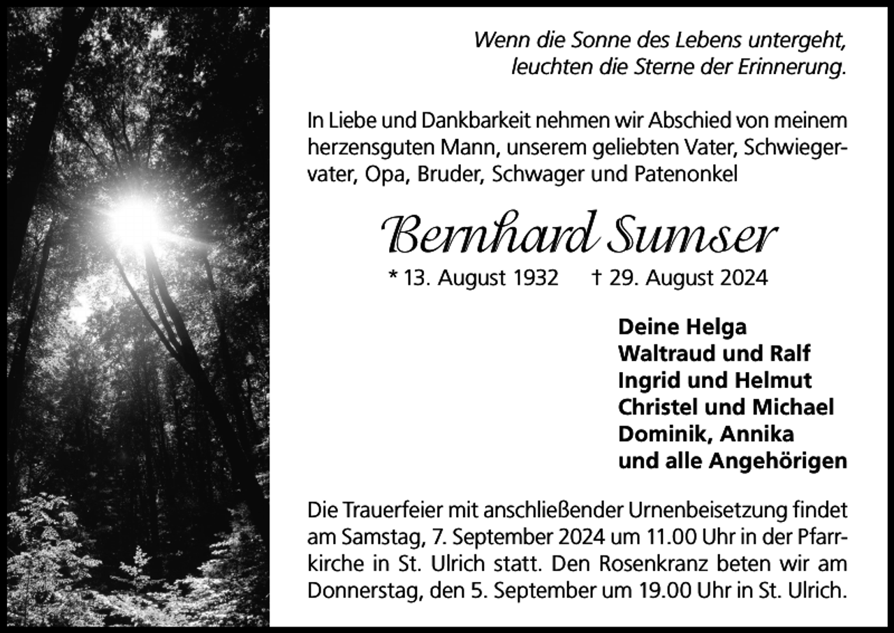 <p>Wenn die Sonne des Lebens untergeht,<br />leuchten die Sterne der Erinnerung.<br />In Liebe und Dankbarkeit nehmen wir Abschied von meinem<br />herzensguten Mann, unserem geliebten Vater, Schwiegervater, Opa, Bruder, Schwager und Patenonkel</p><p>Bernhard Sumser<br />* 13. August 1932</p><p>† 29. August 2024</p><p>Deine Helga<br />Waltraud und Ralf<br />Ingrid und Helmut<br />Christel und Michael<br />Dominik, Annika<br />und alle Angehörigen<br />Die Trauerfeier mit anschließender Urnenbeisetzung findet<br />am Samstag, 7. September 2024 um 11.00 Uhr in der Pfarrkirche in St. Ulrich statt. Den Rosenkranz beten wir am<br />Donnerstag, den 5. September um 19.00 Uhr in St. Ulrich.</p>