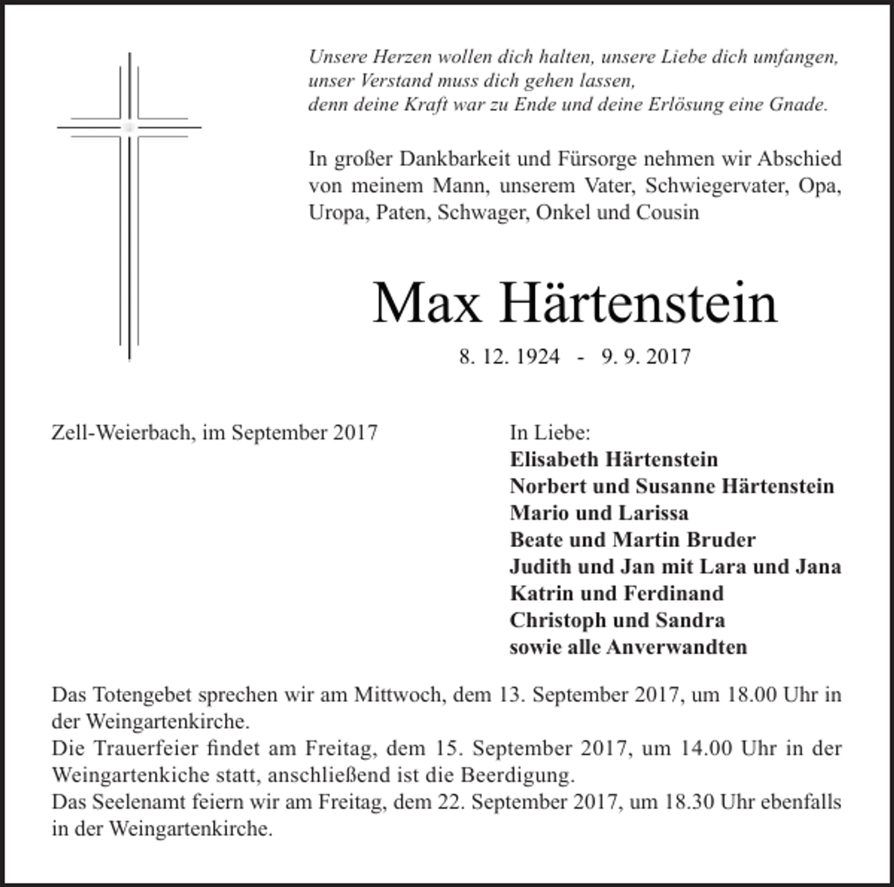 <p>Unsere Herzen wollen dich halten, unsere Liebe dich umfangen,<br />unser Verstand muss dich gehen lassen,<br />denn deine Kraft war zu Ende und deine Erlösung eine Gnade.</p><p>In großer Dankbarkeit und Fürsorge nehmen wir Abschied<br />von meinem Mann, unserem Vater, Schwiegervater, Opa,<br />Uropa, Paten, Schwager, Onkel und Cousin</p><p>Max Härtenstein<br />8. 12. 1924 - 9. 9. 2017<br />Zell-Weierbach, im September 2017</p><p>In Liebe:<br />Elisabeth Härtenstein<br />Norbert und Susanne Härtenstein<br />Mario und Larissa<br />Beate und Martin Bruder<br />Judith und Jan mit Lara und Jana<br />Katrin und Ferdinand<br />Christoph und Sandra<br />sowie alle Anverwandten</p><p>Das Totengebet sprechen wir am Mittwoch, dem 13. September 2017, um 18.00 Uhr in<br />der Weingartenkirche.<br />Die Trauerfeier findet am Freitag, dem 15. September 2017, um 14.00 Uhr in der<br />Weingartenkiche statt, anschließend ist die Beerdigung.<br />Das Seelenamt feiern wir am Freitag, dem 22. September 2017, um 18.30 Uhr ebenfalls<br />in der Weingartenkirche.</p>