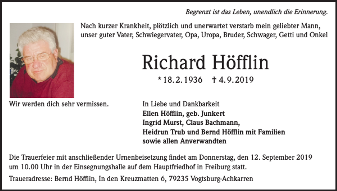<p>Begrenzt ist das Leben, unendlich die Erinnerung.</p><p>Nach kurzer Krankheit, plötzlich und unerwartet verstarb mein geliebter Mann,<br />unser guter Vater, Schwiegervater, Opa, Uropa, Bruder, Schwager, Getti und Onkel</p><p>Richard Höfflin<br />* 18. 2. 1936</p><p>† 4. 9. 2019</p><p>Wir werden dich sehr vermissen. In Liebe und Dankbarkeit<br />Ellen Höfflin, geb. Junkert<br />Ingrid Murst, Claus Bachmann,<br />Heidrun Trub und Bernd Höfflin mit Familien<br />sowie allen Anverwandten<br />Die Trauerfeier mit anschließender Urnenbeisetzung findet am Donnerstag, den 12. September 2019<br />um 10.00 Uhr in der Einsegnungshalle auf dem Hauptfriedhof in Freiburg statt.<br />Traueradresse: Bernd Höfflin, In den Kreuzmatten 6, 79235 Vogtsburg-Achkarren</p>