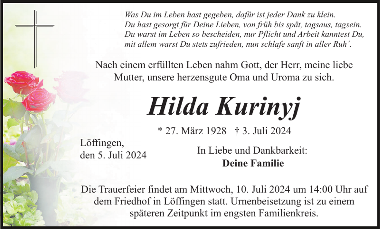 <p>Was Du im Leben hast gegeben, dafür ist jeder Dank zu klein.<br />Du hast gesorgt für Deine Lieben, von früh bis spät, tagsaus, tagsein.<br />Du warst im Leben so bescheiden, nur Pflicht und Arbeit kanntest Du,<br />mit allem warst Du stets zufrieden, nun schlafe sanft in aller Ruh´.</p><p>Nach einem erfüllten Leben nahm Gott, der Herr, meine liebe<br />Mutter, unsere herzensgute Oma und Uroma zu sich.</p><p>Hilda Kurinyj<br />* 27. März 1928 † 3. Juli 2024<br />Löffingen,<br />den 5. Juli 2024</p><p>In Liebe und Dankbarkeit:<br />Deine Familie</p><p>Die Trauerfeier findet am Mittwoch, 10. Juli 2024 um 14:00 Uhr auf<br />dem Friedhof in Löffingen statt. Urnenbeisetzung ist zu einem<br />späteren Zeitpunkt im engsten Familienkreis.</p>