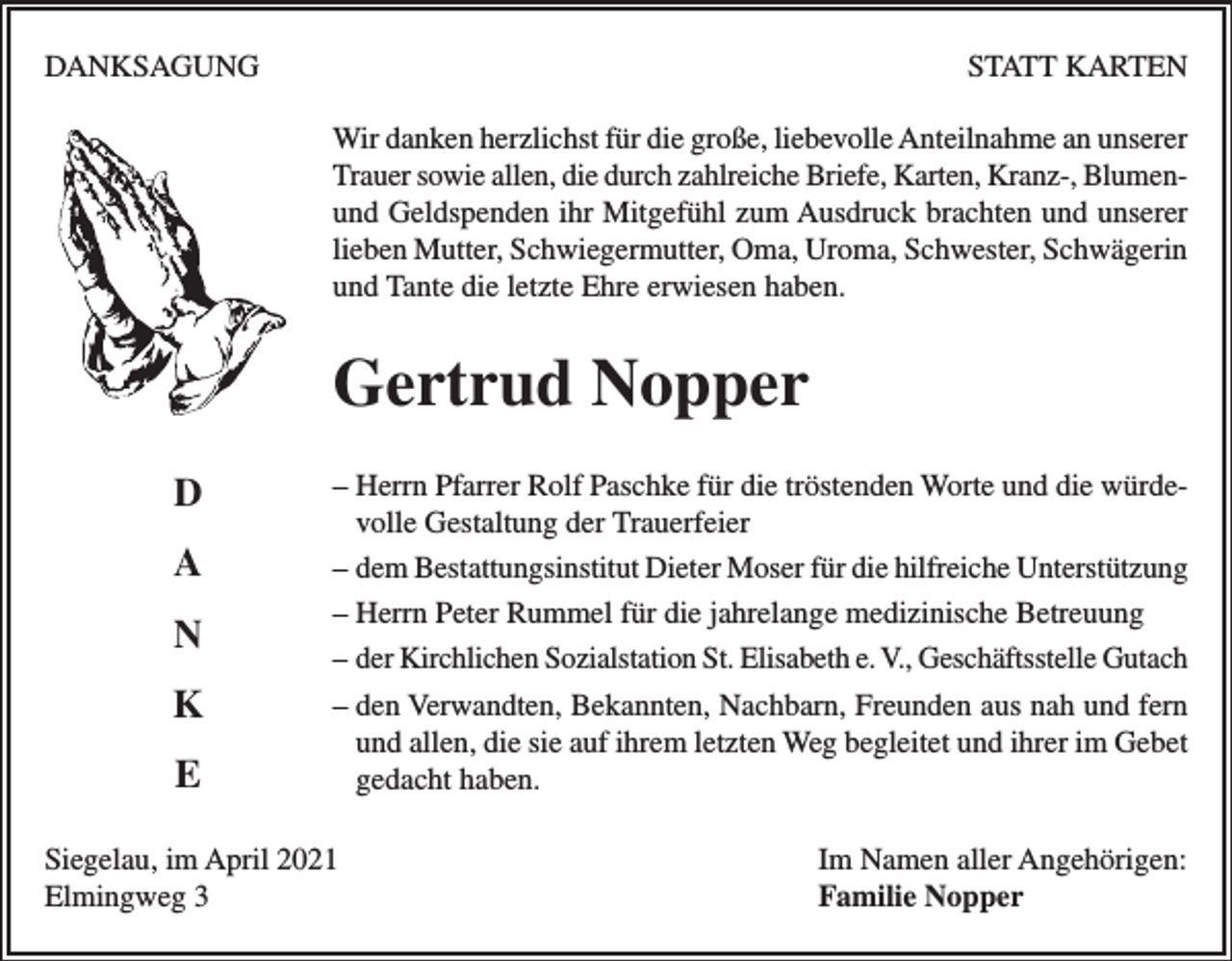 <p>DANKSAGUNG</p><p>STATT KARTEN<br />Wir danken herzlichst für die große, liebevolle Anteilnahme an unserer<br />Trauer sowie allen, die durch zahlreiche Briefe, Karten, Kranz-, Blumenund Geldspenden ihr Mitgefühl zum Ausdruck brachten und unserer<br />lieben Mutter, Schwiegermutter, Oma, Uroma, Schwester, Schwägerin<br />und Tante die letzte Ehre erwiesen haben.</p><p>Gertrud Nopper<br />D<br />A<br />N<br />K<br />E</p><p>– Herrn Pfarrer Rolf Paschke für die tröstenden Worte und die würdevolle Gestaltung der Trauerfeier<br />– dem Bestattungsinstitut Dieter Moser für die hilfreiche Unterstützung<br />– Herrn Peter Rummel für die jahrelange medizinische Betreuung<br />– der Kirchlichen Sozialstation St. Elisabeth e. V., Geschäftsstelle Gutach<br />– den Verwandten, Bekannten, Nachbarn, Freunden aus nah und fern<br />und allen, die sie auf ihrem letzten Weg begleitet und ihrer im Gebet<br />gedacht haben.</p><p>Siegelau, im April 2021<br />Elmingweg 3</p><p>Im Namen aller Angehörigen:<br />Familie Nopper</p>