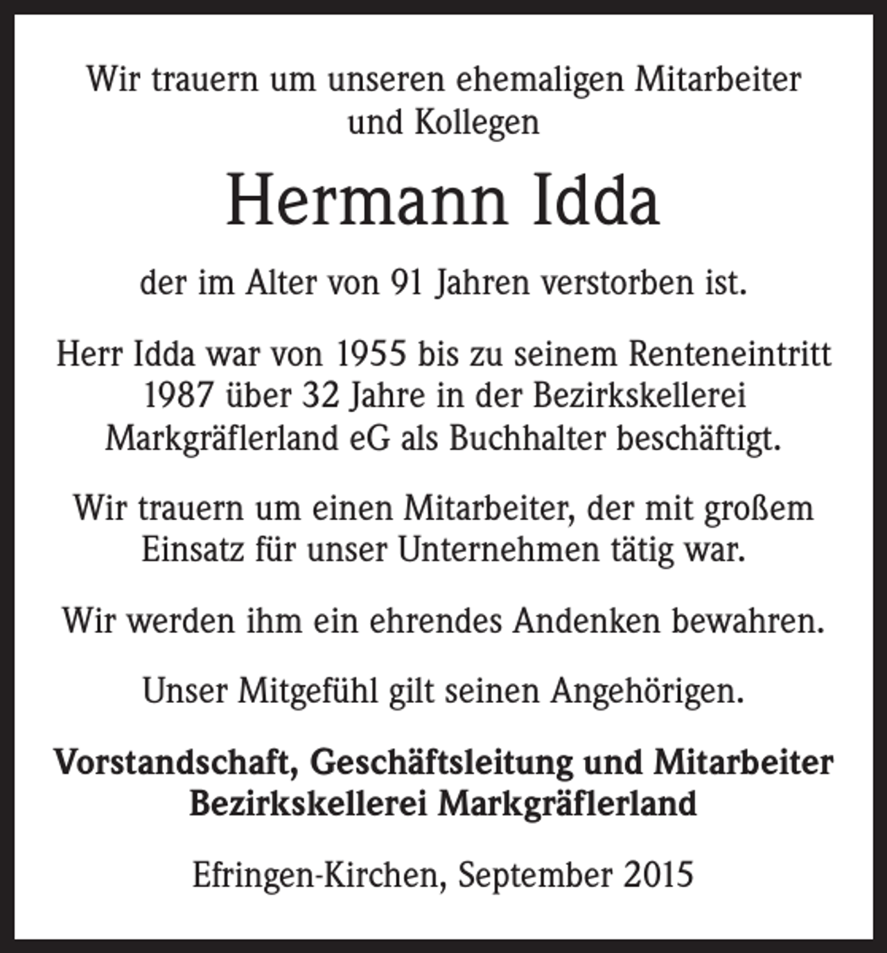 <p>Wir trauern um unseren ehemaligen Mitarbeiter<br />und Kollegen</p><p>Hermann Idda<br />der im Alter von 91 Jahren verstorben ist.<br />Herr Idda war von 1955 bis zu seinem Renteneintritt<br />1987 über 32 Jahre in der Bezirkskellerei<br />Markgräflerland eG als Buchhalter beschäftigt.<br />Wir trauern um einen Mitarbeiter, der mit großem<br />Einsatz für unser Unternehmen tätig war.<br />Wir werden ihm ein ehrendes Andenken bewahren.<br />Unser Mitgefühl gilt seinen Angehörigen.<br />Vorstandschaft, Geschäftsleitung und Mitarbeiter<br />Bezirkskellerei Markgräflerland<br />Efringen-Kirchen, September 2015</p>