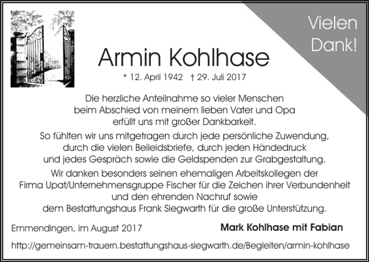 <p>Armin<br />Ar<br />mi n KKohlhase<br />o hl h as e</p><p>ViVielen<br />el e n<br />DDank!<br />a n k!</p><p>1 2. April<br />A pril 1942<br />1 9 4 2 †† 29.<br />2 9. Juli<br />J uli<br />** 12.</p><p>DiDie<br />e hherzliche<br />er zli c h e AAnteilnahme<br />nt eil n a h m e s so<br />o vivieler<br />el er MMenschen<br />e ns c h e n<br />beim<br />b ei m AAbschied<br />bs c hi e d vvon<br />o n meinem<br />m e i n e m lilieben<br />e b e n Vater<br />V at er und<br />u n d OOpa<br />pa<br />erf<br />üllt uuns<br />ns mit<br />mit großer<br />gr o ß er Dankbarkeit.<br />D a n k b ar k eit.<br />erfüllt<br />S o ffühlten<br />ü hlt e n wir<br />wir uns<br />u ns mitgetragen<br />mit g e tr a g e n durch<br />d ur c h jjede<br />e d e persönliche<br />p ersö nli c h e ZZuwendung,<br />u w e n d u n g,<br />So<br />ddurch<br />ur c h didie<br />e vivielen<br />el e n BBeileidsbriefe,<br />eil ei d s bri ef e, durch<br />d ur c h jjeden<br />e d e n Händedruck<br />H ä n d e dr u c k<br />uund<br />n d j jedes<br />e d es Gespräch<br />G es pr ä c h ssowie<br />o wi e didie<br />e Geldspenden<br />G el ds p e n d e n zzur<br />ur Grabgestaltung.<br />Gr a b g est alt u n g.<br />Wir<br />a n k e n bbesonders<br />es o n d ers sseinen<br />ei n e n ehemaligen<br />e h e m ali g e n Arbeitskollegen<br />Ar b eits k oll e g e n der<br />d er<br />Wir ddanken<br />Fir<br />m a Upat/Unternehmensgruppe<br />U p at/ U nt er n e h m e ns gr u p p e Fis<br />c h er f für<br />ür die<br />d i e Zeichen<br />Z ei c h e n iihrer<br />hr er Verbundenheit<br />V er b u nd e n h eit<br />Firma<br />Fischer<br />und<br />u n d den<br />d e n ehrenden<br />e hr e n d e n Nachruf<br />N a c hr uf ssowie<br />o wi e<br />ddem<br />e m BBestattungshaus<br />est att u n gs h a us FFrank<br />r a n k Siegwarth<br />Si e g w art h für<br />f ür die<br />di e große<br />gr o ß e Unterstützung.<br />U nt erst üt z u n g.<br />EEmmendingen,<br />m m e n di n g e n, iim<br />m August<br />A u g ust</p><p>MMark<br />ar k KKohlhase<br />o hl h a s e mit<br />mit F Fabian<br />ab ian</p><p>http://gemeinsam-trauern.bestattungshaus-siegwarth.de/​Begle​iten/armin-kohlhase<br />htt<br />p:// g e m ei ns a m-tr a u er n. b est att u n gs h a us-si e g w art h. d e/ B e gl eit e n/ ar mi n- k o hl h as e</p>