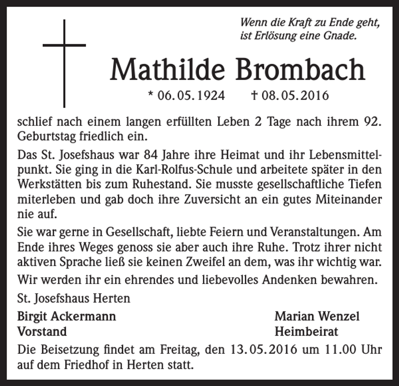 <p>Wenn die Kraft zu Ende geht,<br />ist Erlösung eine Gnade.</p><p>Mathilde Brombach<br />* 06. 05. 1924 † 08. 05. 2016</p><p>schlief nach einem langen erfüllten Leben 2 Tage nach ihrem 92.<br />Geburtstag friedlich ein.<br />Das St. Josefshaus war 84 Jahre ihre Heimat und ihr Lebensmittelpunkt. Sie ging in die Karl-Rolfus-Schule und arbeitete später in den<br />Werkstätten bis zum Ruhestand. Sie musste gesellschaftliche Tiefen<br />miterleben und gab doch ihre Zuversicht an ein gutes Miteinander<br />nie auf.<br />Sie war gerne in Gesellschaft, liebte Feiern und Veranstaltungen. Am<br />Ende ihres Weges genoss sie aber auch ihre Ruhe. Trotz ihrer nicht<br />aktiven Sprache ließ sie keinen Zweifel an dem, was ihr wichtig war.<br />Wir werden ihr ein ehrendes und liebevolles Andenken bewahren.<br />St. Josefshaus Herten<br />Birgit Ackermann<br />Marian Wenzel<br />Vorstand Heimbeirat<br />Die Beisetzung findet am Freitag, den 13. 05. 2016 um 11.00 Uhr<br />auf dem Friedhof in Herten statt.</p>