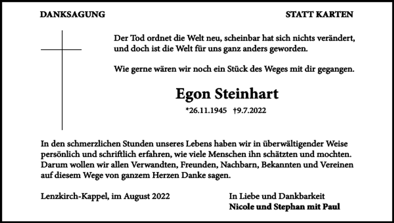 <p>Danksagung</p><p>statt karten<br />Der Tod ordnet die Welt neu, scheinbar hat sich nichts verändert,<br />und doch ist die Welt für uns ganz anders geworden.<br />Wie gerne wären wir noch ein Stück des Weges mit dir gegangen.</p><p>egon steinhart<br />*26.11.1945 †9.7.2022</p><p>In den schmerzlichen Stunden unseres Lebens haben wir in überwältigender Weise<br />persönlich und schriftlich erfahren, wie viele Menschen ihn schätzten und mochten.<br />Darum wollen wir allen Verwandten, Freunden, Nachbarn, Bekannten und Vereinen<br />auf diesem Wege von ganzem Herzen Danke sagen.<br />Lenzkirch-Kappel, im August 2022</p><p>In Liebe und Dankbarkeit<br />nicole und stephan mit Paul</p>