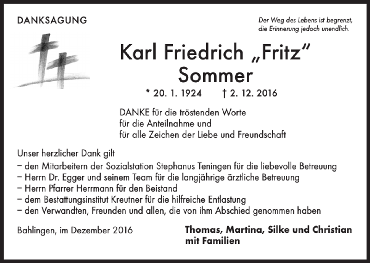 <p>DANKSAGUNG</p><p>Der Weg des Lebens ist begrenzt,<br />die Erinnerung jedoch unendlich.</p><p>Karl Friedrich „Fritz“<br />Sommer<br />* 20. 1. 1924 † 2. 12. 2016</p><p>DANKE für die tröstenden Worte<br />für die Anteilnahme und<br />für alle Zeichen der Liebe und Freundschaft<br />Unser herzlicher Dank gilt<br />– den Mitarbeitern der Sozialstation Stephanus Teningen für die liebevolle Betreuung<br />– Herrn Dr. Egger und seinem Team für die langjährige ärztliche Betreuung<br />– Herrn Pfarrer Herrmann für den Beistand<br />– dem Bestattungsinstitut Kreutner für die hilfreiche Entlastung<br />– den Verwandten, Freunden und allen, die von ihm Abschied genommen haben<br />Bahlingen, im Dezember 2016</p><p>Thomas, Martina, Silke und Christian<br />mit Familien</p>