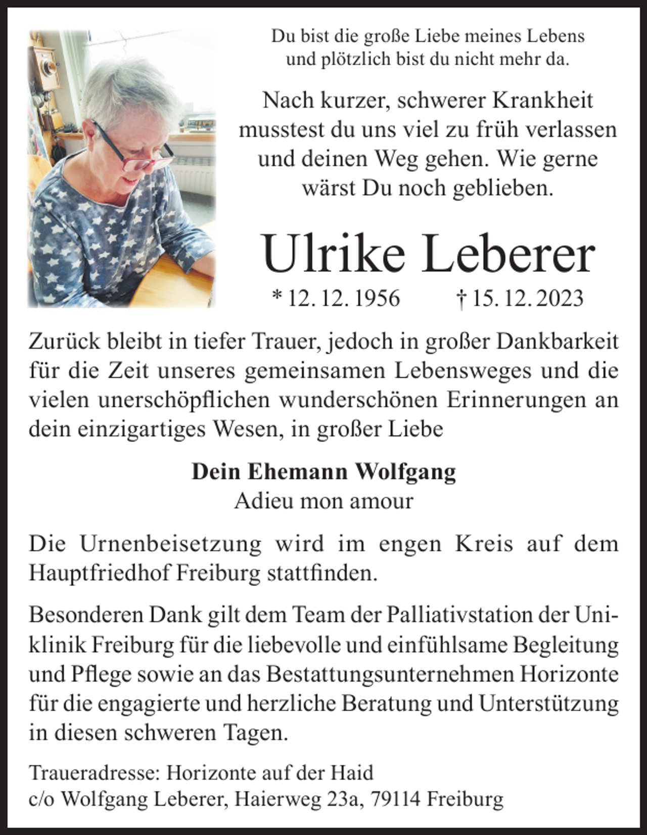 <p>Du bist die große Liebe meines Lebens<br />und plötzlich bist du nicht mehr da.</p><p>Nach kurzer, schwerer Krankheit<br />musstest du uns viel zu früh verlassen<br />und deinen Weg gehen. Wie gerne<br />wärst Du noch geblieben.</p><p>Ulrike Leberer<br />* 12. 12. 1956</p><p>† 15. 12. 2023</p><p>Zurück bleibt in tiefer Trauer, jedoch in großer Dankbarkeit<br />für die Zeit unseres gemeinsamen Lebensweges und die<br />vielen unerschöpflichen wunderschönen Erinnerungen an<br />dein einzigartiges Wesen, in großer Liebe<br />Dein Ehemann Wolfgang<br />Adieu mon amour<br />Die Urnenbeisetzung wird im engen Kreis auf dem<br />Hauptfriedhof Freiburg stattfinden.<br />Besonderen Dank gilt dem Team der Palliativstation der Uniklinik Freiburg für die liebevolle und einfühlsame Begleitung<br />und Pflege sowie an das Bestattungsunternehmen Horizonte<br />für die engagierte und herzliche Beratung und Unterstützung<br />in diesen schweren Tagen.<br />Traueradresse: Horizonte auf der Haid<br />c/o Wolfgang Leberer, Haierweg 23a, 79114 Freiburg</p>