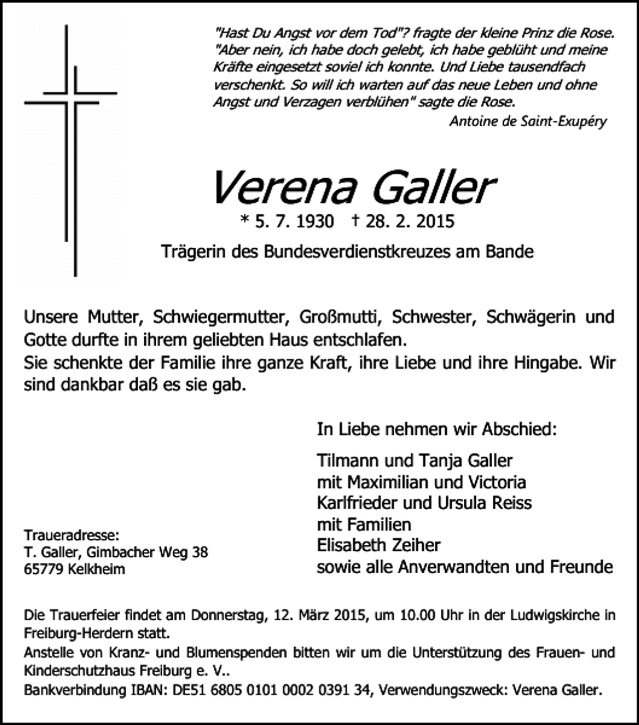 <p>"Hast Du Angst vor dem Tod"? fragte der kleine Prinz die Rose.<br />"Aber nein, ich habe doch gelebt, ich habe geblüht und meine<br />Kräfte eingesetzt soviel ich konnte. Und Liebe tausendfach<br />verschenkt. So will ich warten auf das neue Leben und ohne<br />Angst und Verzagen verblühen" sagte die Rose.<br />Antoine de Saint-Exupéry</p><p>Verena Galler<br />* 5. 7. 1930 † 28. 2. 2015</p><p>Trägerin des Bundesverdienstkreuzes am Bande<br />Unsere Mutter, Schwiegermutter, Großmutti, Schwester, Schwägerin und<br />Gotte durfte in ihrem geliebten Haus entschlafen.<br />Sie schenkte der Familie ihre ganze Kraft, ihre Liebe und ihre Hingabe. Wir<br />sind dankbar daß es sie gab.<br />In Liebe nehmen wir Abschied:</p><p>Traueradresse:<br />T. Galler, Gimbacher Weg 38<br />65779 Kelkheim</p><p>Tilmann und Tanja Galler<br />mit Maximilian und Victoria<br />Karlfrieder und Ursula Reiss<br />mit Familien<br />Elisabeth Zeiher<br />sowie alle Anverwandten und Freunde</p><p>Die Trauerfeier findet am Donnerstag, 12. März 2015, um 10.00 Uhr in der Ludwigskirche in<br />Freiburg-Herdern statt.<br />Anstelle von Kranz- und Blumenspenden bitten wir um die Unterstützung des Frauen- und<br />Kinderschutzhaus Freiburg e. V..<br />Bankverbindung IBAN: DE51 6805 0101 0002 0391 34, Verwendungszweck: Verena Galler.</p>