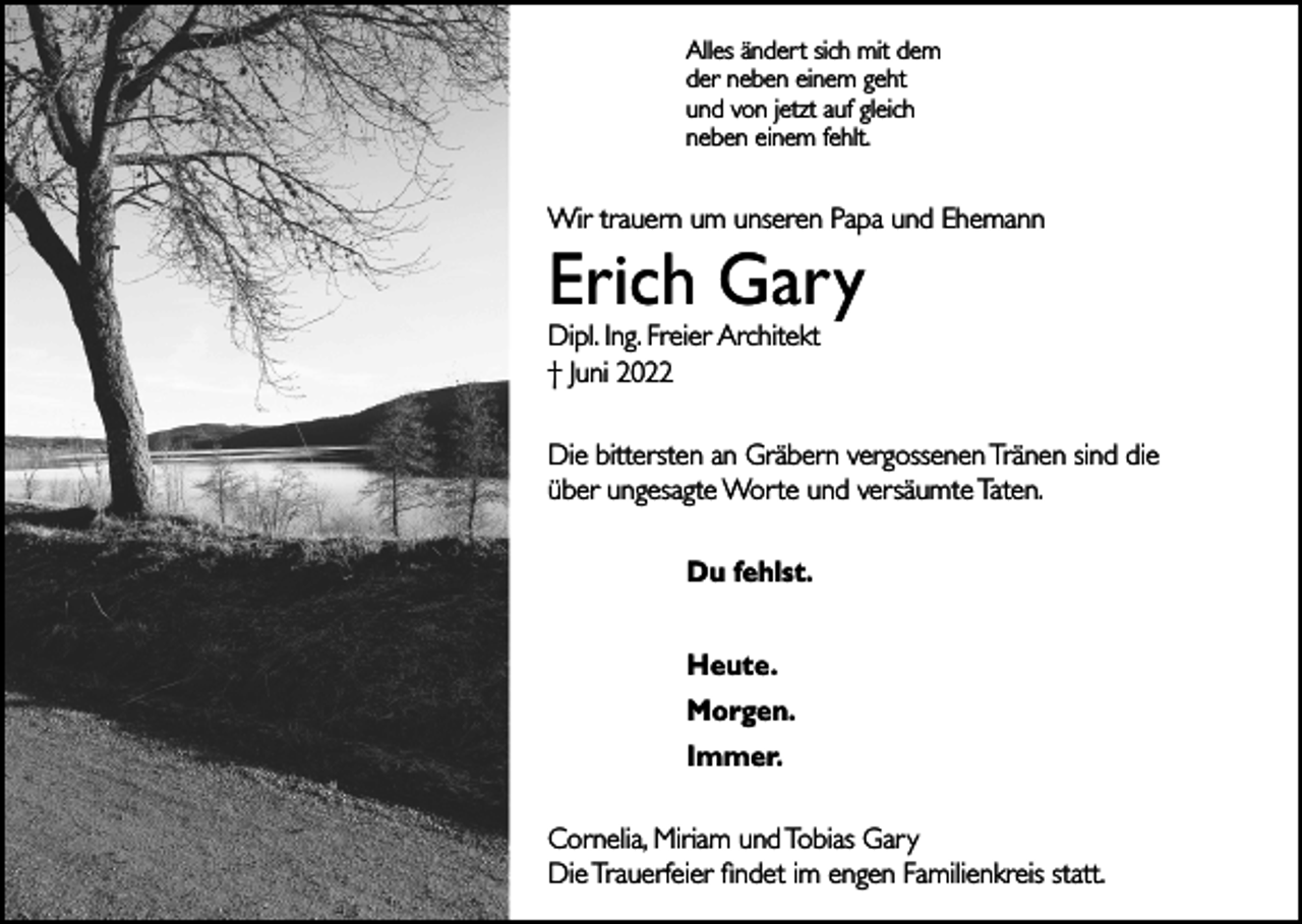 <p>Alles ändert sich mit dem<br />der neben einem geht<br />und von jetzt auf gleich<br />neben einem fehlt.</p><p>Wir trauern um unseren Papa und Ehemann</p><p>Erich Gary<br />Dipl. Ing. Freier Architekt<br />† Juni 2022</p><p>Die bittersten an Gräbern vergossenen Tränen sind die<br />über ungesagte Worte und versäumte Taten.<br />Du fehlst.<br />Heute.<br />Morgen.<br />Immer.<br />Cornelia, Miriam und Tobias Gary<br />Die Trauerfeier findet im engen Familienkreis statt.</p>