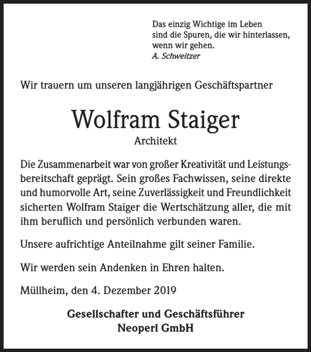 <p>Das einzig Wichtige im Leben<br />sind die Spuren, die wir hinterlassen,<br />wenn wir gehen.<br />A. Schweitzer</p><p>Wir trauern um unseren langjährigen Geschäftspartner</p><p>Wolfram Staiger<br />Architekt</p><p>Die Zusammenarbeit war von großer Kreativität und Leistungsbereitschaft geprägt. Sein großes Fachwissen, seine direkte<br />und humorvolle Art, seine Zuverlässigkeit und Freundlichkeit<br />sicherten Wolfram Staiger die Wertschätzung aller, die mit<br />ihm beruflich und persönlich verbunden waren.<br />Unsere aufrichtige Anteilnahme gilt seiner Familie.<br />Wir werden sein Andenken in Ehren halten.<br />Müllheim, den 4. Dezember 2019<br />Gesellschafter und Geschäftsführer<br />Neoperl GmbH</p>