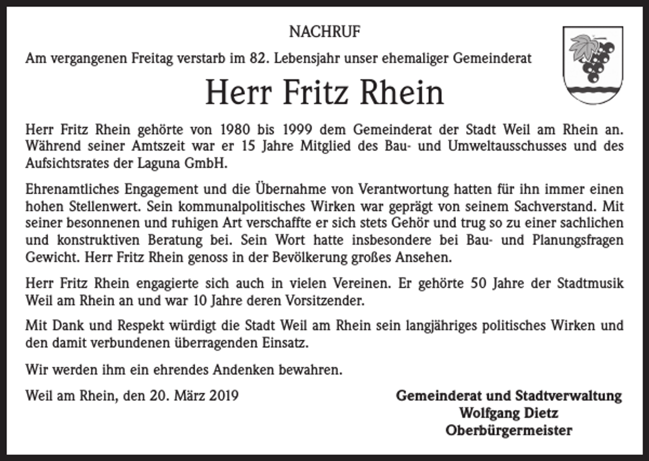 <p>NACHRUF<br />Am vergangenen Freitag verstarb im 82. Lebensjahr unser ehemaliger Gemeinderat</p><p>Herr Fritz Rhein<br />Herr Fritz Rhein gehörte von 1980 bis 1999 dem Gemeinderat der Stadt Weil am Rhein an.<br />­Während seiner Amtszeit war er 15 Jahre Mitglied des Bau- und Umweltausschusses und des<br />­Aufsichtsrates der Laguna GmbH.<br />Ehrenamtliches Engagement und die Übernahme von Verantwortung hatten für ihn immer einen<br />hohen Stellenwert. Sein kommunalpolitisches Wirken war geprägt von seinem Sachverstand. Mit<br />­seiner besonnenen und ruhigen Art verschaffte er sich stets Gehör und trug so zu einer sachlichen<br />und konstruktiven Beratung bei. Sein Wort hatte insbesondere bei Bau- und Planungsfragen<br />Gewicht. Herr Fritz Rhein genoss in der Bevölkerung großes Ansehen.<br />Herr Fritz Rhein engagierte sich auch in vielen Vereinen. Er gehörte 50 Jahre der Stadtmusik­<br />Weil am Rhein an und war 10 Jahre deren Vorsitzender.<br />Mit Dank und Respekt würdigt die Stadt Weil am Rhein sein langjähriges politisches Wirken und<br />den damit verbundenen überragenden Einsatz.<br />Wir werden ihm ein ehrendes Andenken bewahren.<br />Weil am Rhein, den 20. März 2019</p><p>Gemeinderat und Stadtverwaltung<br />Wolfgang Dietz<br />Oberbürgermeister</p>
