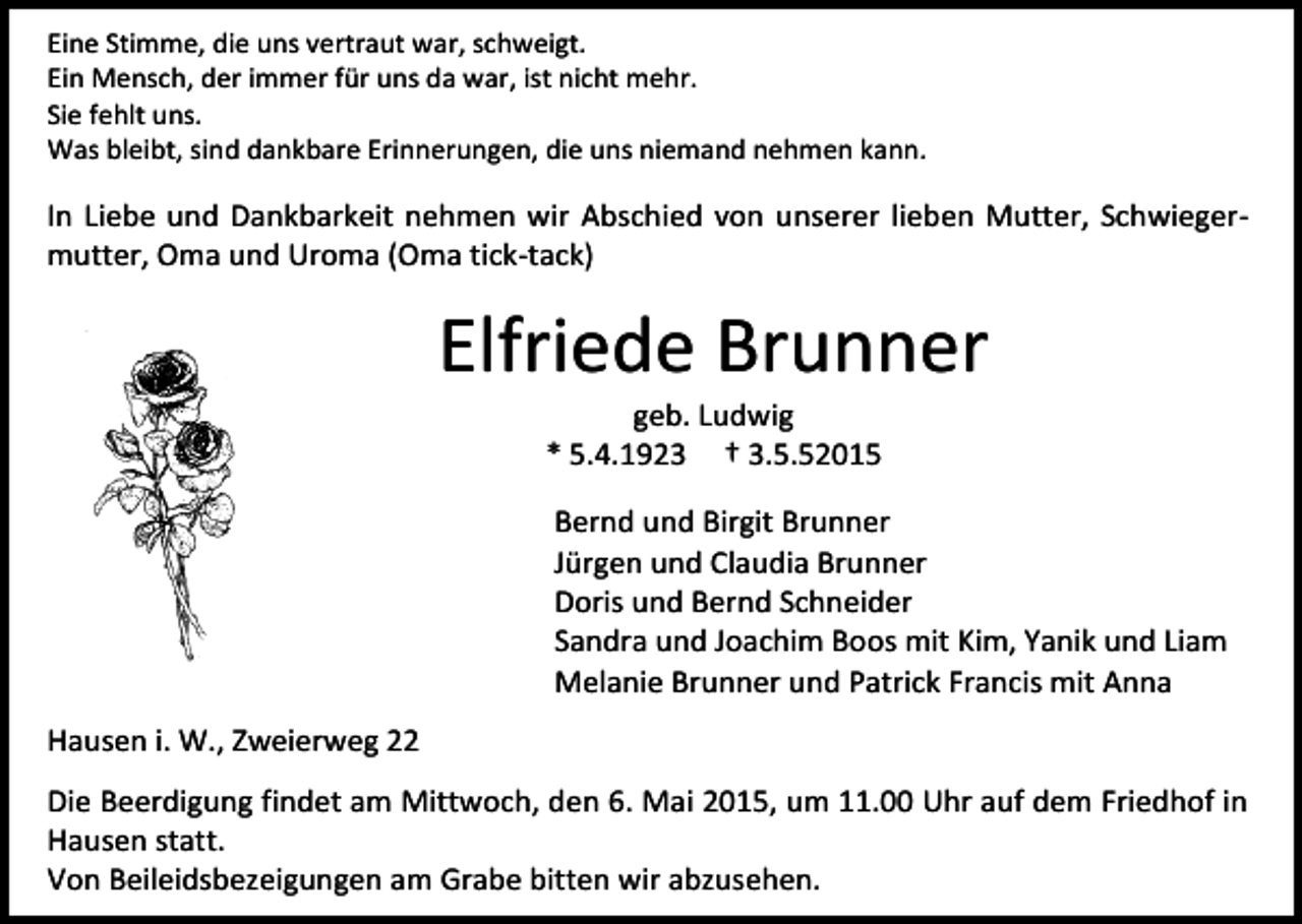 <p>Eine Stimme, die uns vertraut war, schweigt.<br />Ein Mensch, der immer für uns da war, ist nicht mehr.<br />Sie fehlt uns.<br />Was bleibt, sind dankbare Erinnerungen, die uns niemand nehmen kann.</p><p>In Liebe und Dankbarkeit nehmen wir Abschied von unserer lieben Mutter, Schwiegermutter, Oma und Uroma (Oma tick-tack)</p><p>Elfriede Brunner<br />geb. Ludwig<br />* 5.4.1923 † 3.5.52015</p><p>Bernd und Birgit Brunner<br />Jürgen und Claudia Brunner<br />Doris und Bernd Schneider<br />Sandra und Joachim Boos mit Kim, Yanik und Liam<br />Melanie Brunner und Patrick Francis mit Anna<br />Hausen i. W., Zweierweg 22<br />Die Beerdigung findet am Mittwoch, den 6. Mai 2015, um 11.00 Uhr auf dem Friedhof in<br />Hausen statt.<br />Von Beileidsbezeigungen am Grabe bitten wir abzusehen.</p>