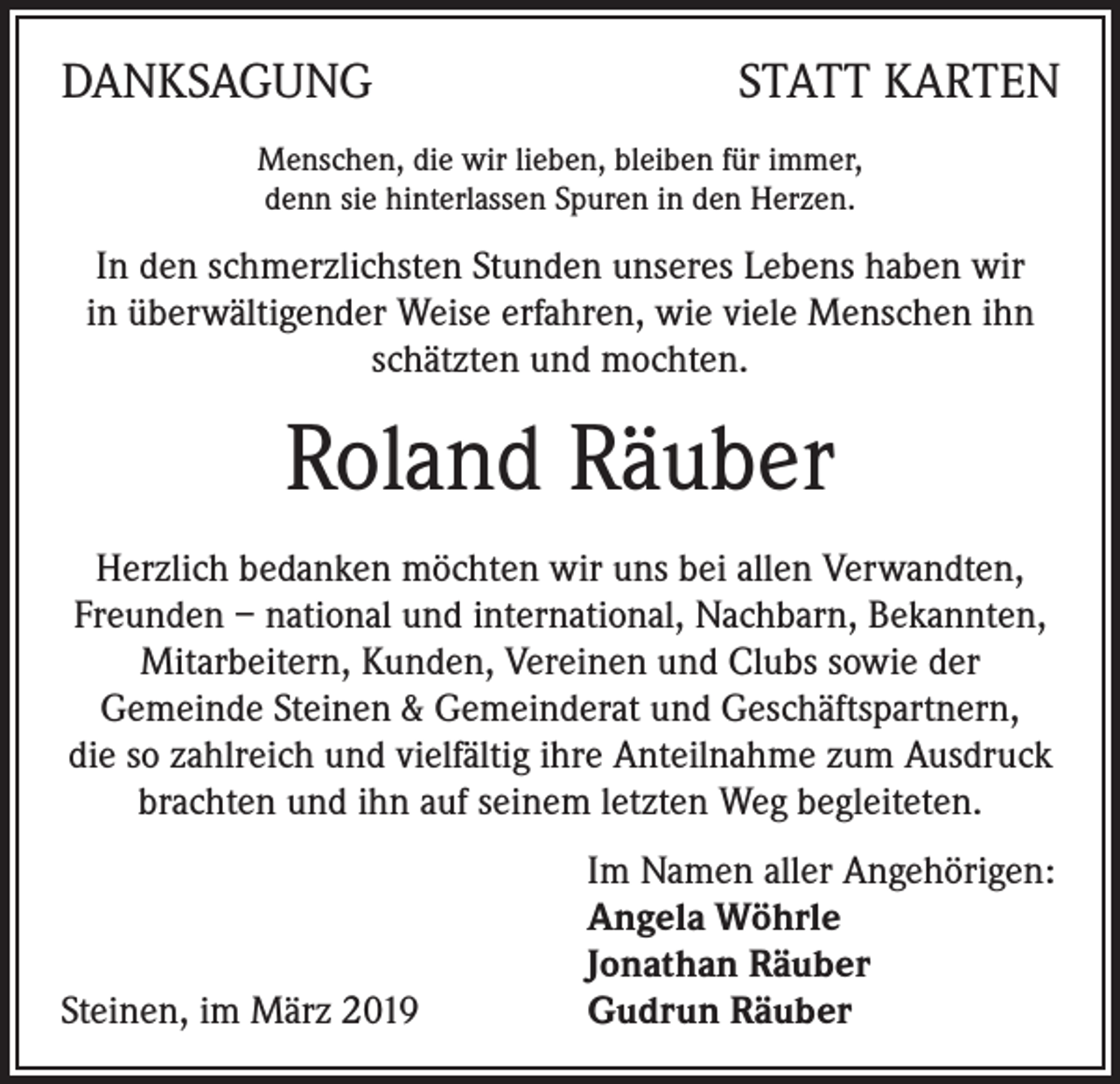 <p>DANKSAGUNG</p><p>STATT KARTEN</p><p>Menschen, die wir lieben, bleiben für immer,<br />denn sie hinterlassen Spuren in den Herzen.</p><p>In den schmerzlichsten Stunden unseres Lebens haben wir<br />in überwältigender Weise erfahren, wie viele Menschen ihn<br />schätzten und mochten.</p><p>Roland Räuber<br />Herzlich bedanken möchten wir uns bei allen Verwandten,<br />Freunden – national und international, Nachbarn, Bekannten,<br />Mitarbeitern, Kunden, Vereinen und Clubs sowie der<br />Gemeinde Steinen &amp; Gemeinderat und Geschäftspartnern,<br />die so zahlreich und vielfältig ihre Anteilnahme zum Ausdruck<br />brachten und ihn auf seinem letzten Weg begleiteten.</p><p>Steinen, im März 2019</p><p>Im Namen aller Angehörigen:<br />Angela Wöhrle<br />Jonathan Räuber<br />Gudrun Räuber</p>