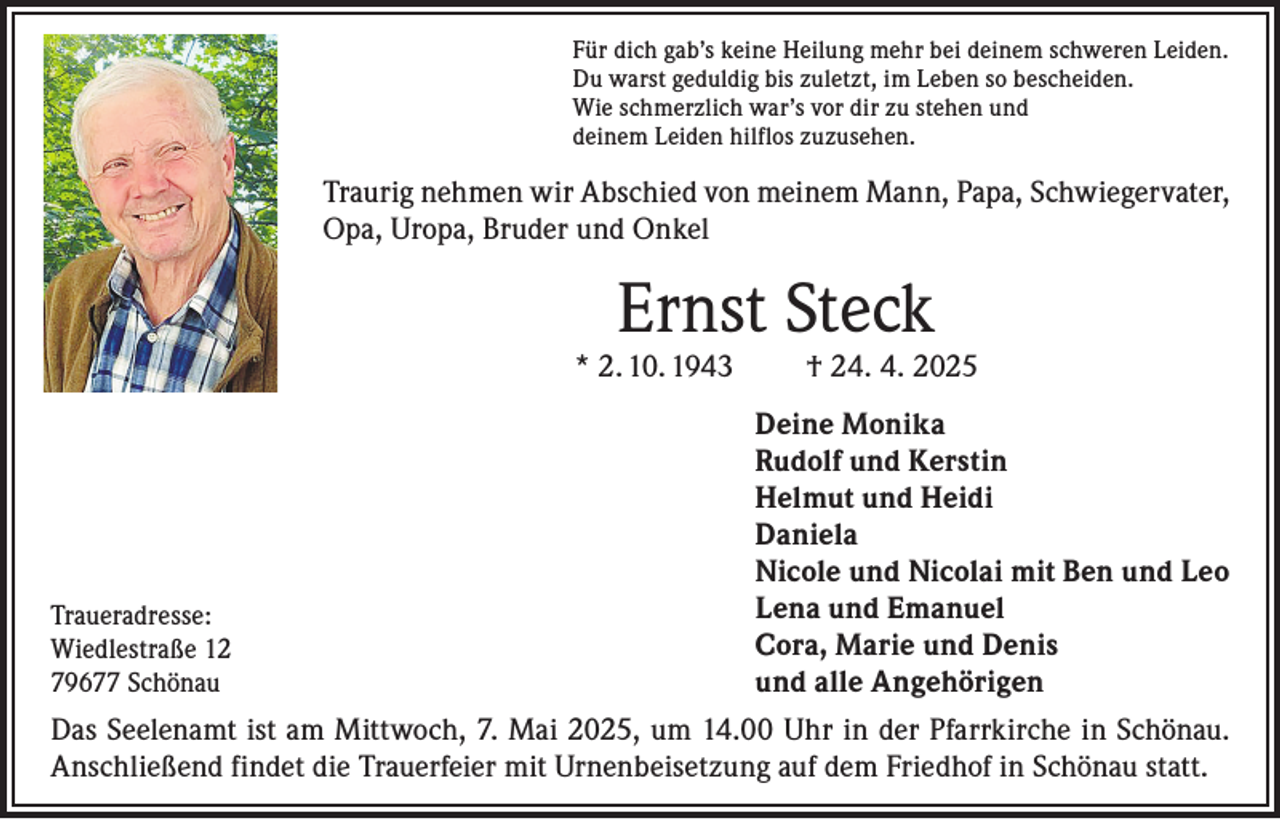 <p>Für dich gab’s keine Heilung mehr bei deinem schweren Leiden.<br />Du warst geduldig bis zuletzt, im Leben so bescheiden.<br />Wie schmerzlich war’s vor dir zu stehen und<br />deinem Leiden hilflos zuzusehen.</p><p>Traurig nehmen wir Abschied von meinem Mann, Papa, Schwiegervater,<br />Opa, Uropa, Bruder und Onkel</p><p>Ernst Steck</p><p>* 2. 10. 1943</p><p>† 24. 4. 2025</p><p>Deine Monika</p><p>Rudolf und Kerstin</p><p>Helmut und Heidi<br />Daniela</p><p>Nicole und Nicolai mit Ben und Leo<br />Lena und Emanuel<br />Traueradresse:<br />Cora, Marie und Denis<br />Wiedlestraße 12<br />79677 Schönau<br />und alle Angehörigen<br />Das Seelenamt ist am Mittwoch, 7. Mai 2025, um 14.00 Uhr in der Pfarrkirche in Schönau.<br />Anschließend findet die Trauerfeier mit Urnenbeisetzung auf dem Friedhof in Schönau statt.</p>