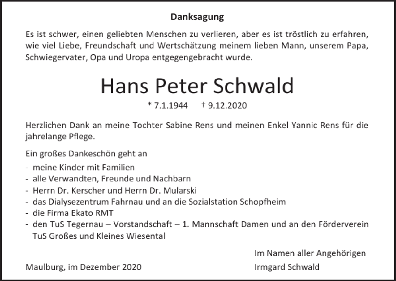 <p>Danksagung<br />Es ist schwer, einen geliebten Menschen zu verlieren, aber es ist tröstlich zu erfahren,<br />wie viel Liebe, Freundschaft und Wertschätzung meinem lieben Mann, unserem Papa,<br />Schwiegervater, Opa und Uropa entgegengebracht wurde.</p><p>Hans Peter Schwald<br />* 7.1.1944</p><p>† 9.12.2020</p><p>Herzlichen Dank an meine Tochter Sabine Rens und meinen Enkel Yannic Rens für die<br />jahrelange Pflege.<br />Ein großes Dankeschön geht an<br />- meine Kinder mit Familien<br />- alle Verwandten, Freunde und Nachbarn<br />- Herrn Dr. Kerscher und Herrn Dr. Mularski<br />- das Dialysezentrum Fahrnau und an die Sozialstation Schopfheim<br />- die Firma Ekato RMT<br />- den TuS Tegernau – Vorstandschaft – 1. Mannschaft Damen und an den Förderverein<br />TuS Großes und Kleines Wiesental<br />Maulburg, im Dezember 2020</p><p>Im Namen aller Angehörigen<br />Irmgard Schwald</p>
