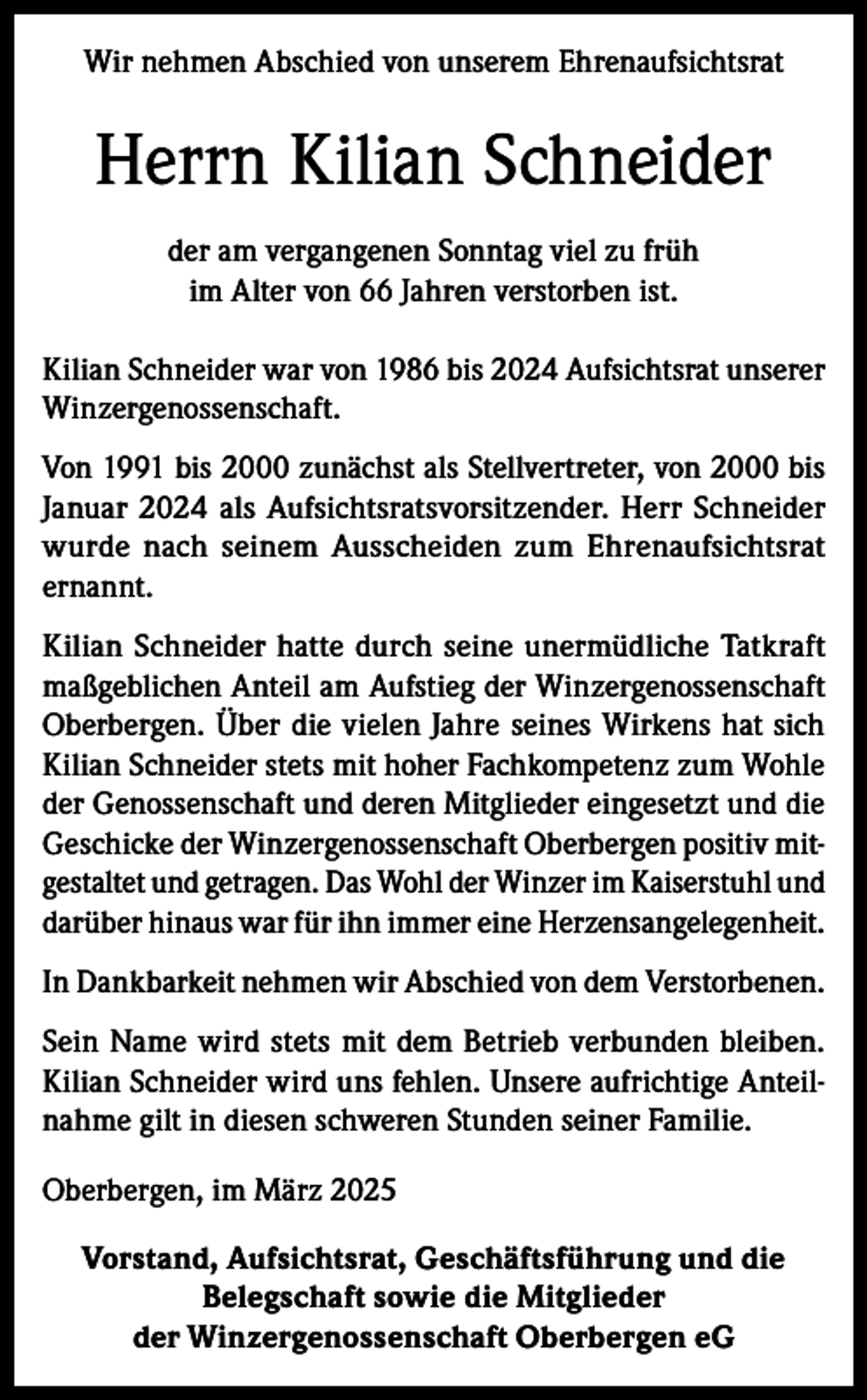 <p>Wir nehmen Abschied von unserem Ehrenaufsichtsrat</p><p>Herrn Kilian Schneider<br />der am vergangenen Sonntag viel zu früh<br />im Alter von 66 Jahren verstorben ist.<br />Kilian Schneider war von 1986 bis 2024 Aufsichtsrat unserer<br />Winzergenossenschaft.<br />Von 1991 bis 2000 zunächst als Stellvertreter, von 2000 bis<br />Januar 2024 als Aufsichtsratsvorsitzender. Herr Schneider<br />wurde nach seinem Ausscheiden zum Ehrenaufsichtsrat<br />ernannt.<br />Kilian Schneider hatte durch seine unermüdliche Tatkraft<br />maßgeblichen Anteil am Aufstieg der Winzergenossenschaft<br />Oberbergen. Über die vielen Jahre seines Wirkens hat sich<br />Kilian Schneider stets mit hoher Fachkompetenz zum Wohle<br />der Genossenschaft und deren Mitglieder eingesetzt und die<br />Geschicke der Winzergenossenschaft Oberbergen positiv mitgestaltet und getragen. Das Wohl der Winzer im Kaiserstuhl und<br />darüber hinaus war für ihn immer eine Herzensangelegenheit.<br />In Dankbarkeit nehmen wir Abschied von dem Verstorbenen.<br />Sein Name wird stets mit dem Betrieb verbunden bleiben.<br />Kilian Schneider wird uns fehlen. Unsere aufrichtige Anteilnahme gilt in diesen schweren Stunden seiner Familie.<br />Oberbergen, im März 2025<br />Vorstand, Aufsichtsrat, Geschäftsführung und die<br />Belegschaft sowie die Mitglieder<br />der Winzergenossenschaft Oberbergen eG</p>