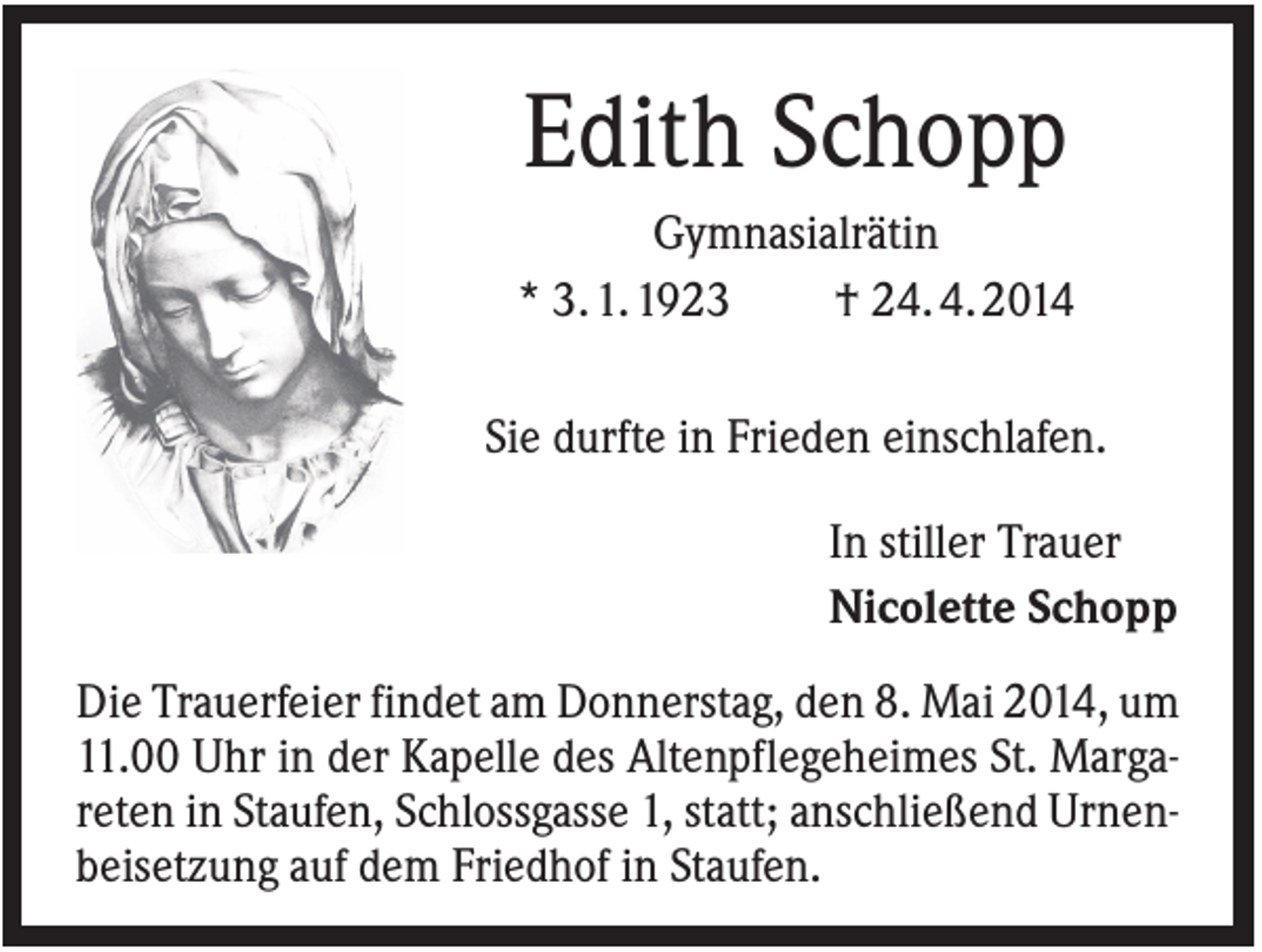 <p>Edith Schopp<br />Gymnasialrätin<br />* 3. 1. 1923<br />† 24. 4. 2014<br />Sie durfte in Frieden einschlafen.<br />In stiller Trauer<br />Nicolette Schopp<br />Die Trauerfeier findet am Donnerstag, den 8. Mai 2014, um<br />11.00 Uhr in der Kapelle des Altenpflegeheimes St. Margareten in Staufen, Schlossgasse 1, statt; anschließend Urnenbeisetzung auf dem Friedhof in Staufen.</p>