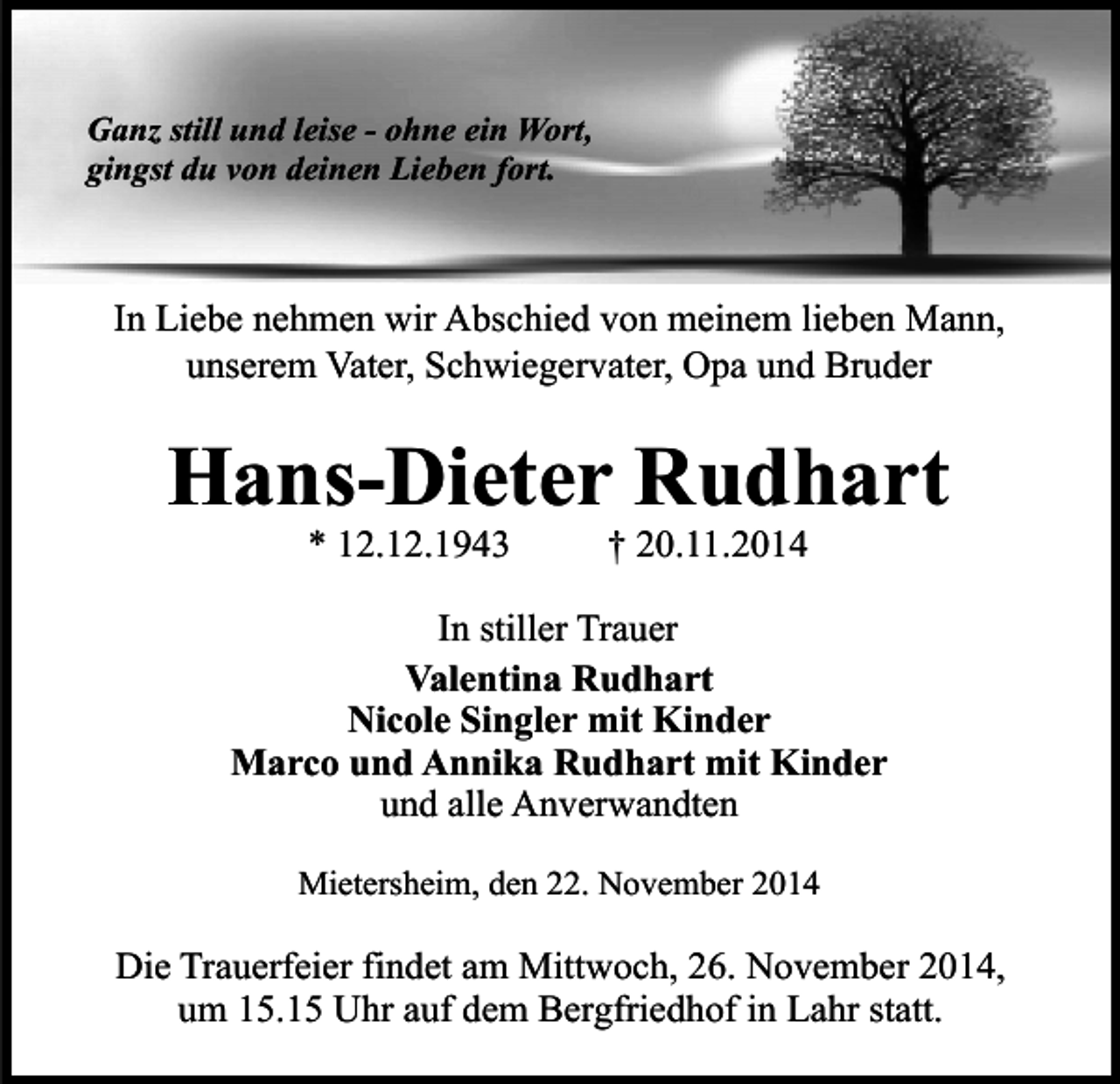 <p>Ganz still und leise - ohne ein Wort,<br />gingst du von deinen Lieben fort.</p><p>In Liebe nehmen wir Abschied von meinem lieben Mann,<br />unserem Vater, Schwiegervater, Opa und Bruder</p><p>Hans-Dieter Rudhart<br />* 12.12.1943</p><p>† 20.11.2014</p><p>In stiller Trauer<br />Valentina Rudhart<br />Nicole Singler mit Kinder<br />Marco und Annika Rudhart mit Kinder<br />und alle Anverwandten<br />Mietersheim, den 22. November 2014</p><p>Die Trauerfeier findet am Mittwoch, 26. November 2014,<br />um 15.15 Uhr auf dem Bergfriedhof in Lahr statt.</p>