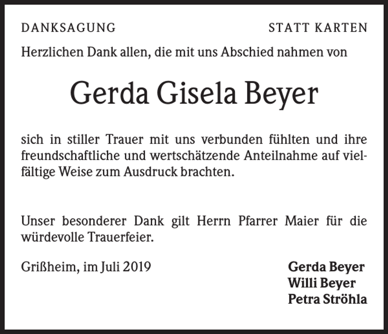 <p>DANK SAGU NG</p><p>ST AT T K AR T EN</p><p>Herzlichen Dank allen, die mit uns Abschied nahmen von</p><p>Gerda Gisela Beyer<br />sich in stiller Trauer mit uns verbunden fühlten und ihre<br />freundschaftliche und wertschätzende Anteilnahme auf vielfältige Weise zum Ausdruck brachten.<br />Unser besonderer Dank gilt Herrn Pfarrer Maier für die<br />würdevolle Trauerfeier.<br />Grißheim, im Juli 2019</p><p>Gerda Beyer<br />Willi Beyer<br />Petra Ströhla</p>