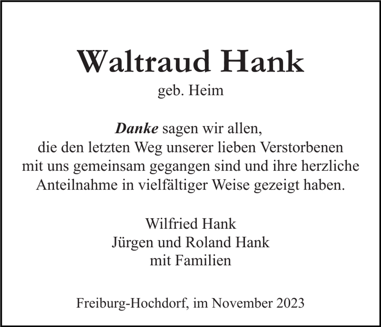 <p>Waltraud Hank<br />geb. Heim</p><p>Danke sagen wir allen,<br />die den letzten Weg unserer lieben Verstorbenen<br />mit uns gemeinsam gegangen sind und ihre herzliche<br />Anteilnahme in vielfältiger Weise gezeigt haben.<br />Wilfried Hank<br />Jürgen und Roland Hank<br />mit Familien<br />Freiburg-Hochdorf, im November 2023</p>