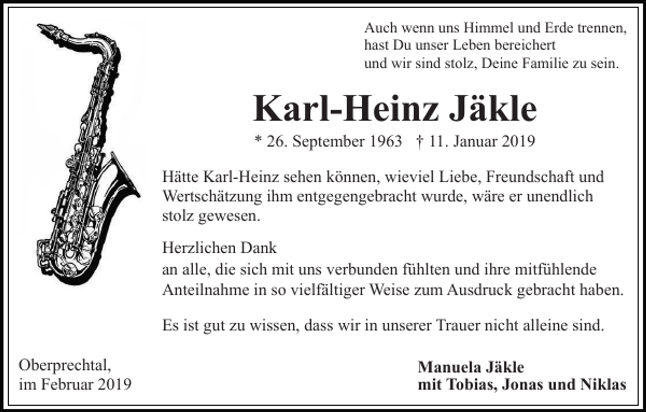 <p>Auch wenn uns Himmel und Erde trennen,<br />hast Du unser Leben bereichert<br />und wir sind stolz, Deine Familie zu sein.</p><p>Karl-Heinz Jäkle<br />* 26. September 1963 † 11. Januar 2019<br />Hätte Karl-Heinz sehen können, wieviel Liebe, Freundschaft und<br />Wertschätzung ihm entgegengebracht wurde, wäre er unendlich<br />stolz gewesen.<br />Herzlichen Dank<br />an alle, die sich mit uns verbunden fühlten und ihre mitfühlende<br />Anteilnahme in so vielfältiger Weise zum Ausdruck gebracht haben.<br />Es ist gut zu wissen, dass wir in unserer Trauer nicht alleine sind.<br />Oberprechtal,<br />im Februar 2019</p><p>Manuela Jäkle<br />mit Tobias, Jonas und Niklas</p>