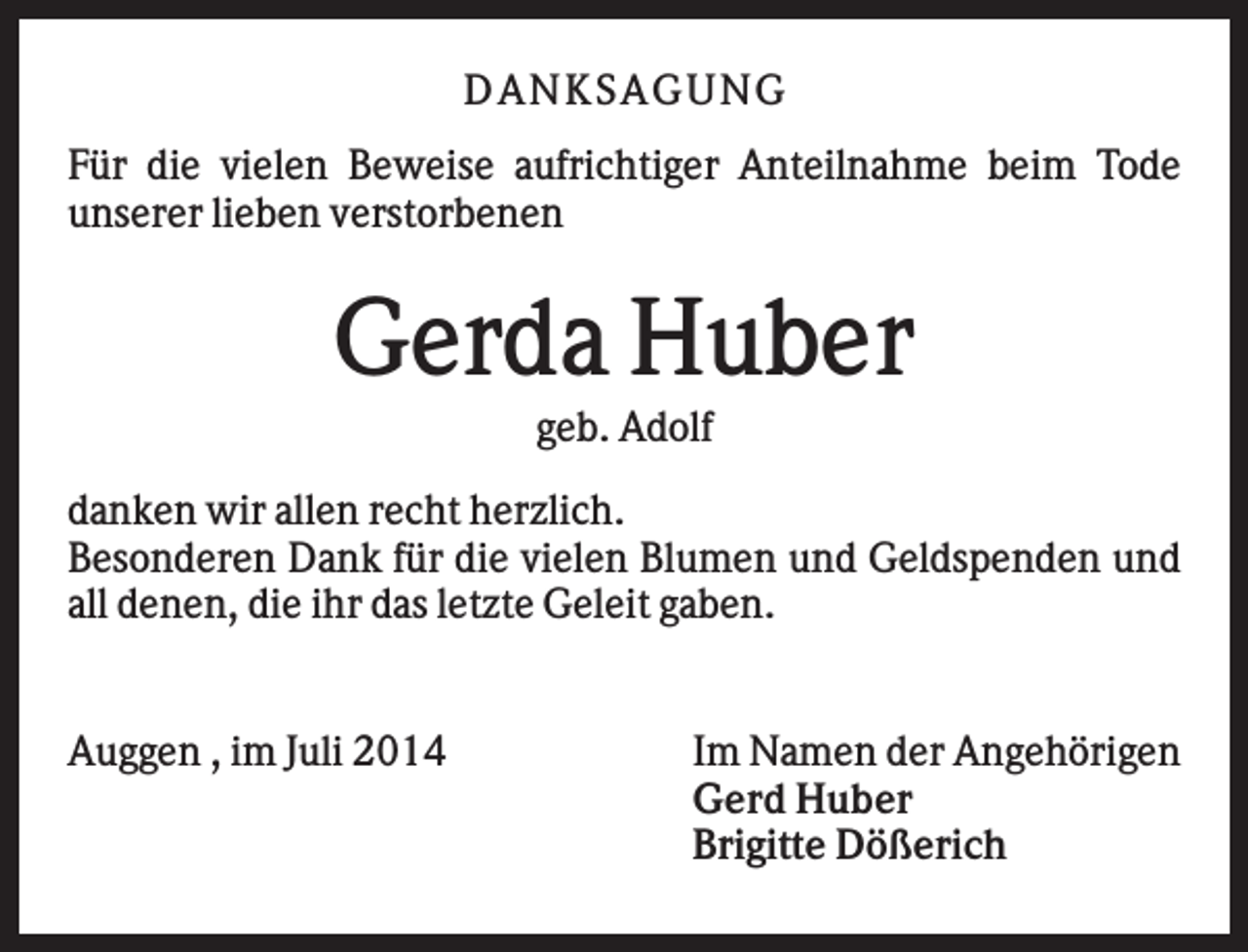 <p>DAN K S AGU N G<br />Für die vielen Beweise aufrichtiger Anteilnahme beim Tode<br />unserer lieben verstorbenen</p><p>Gerda Huber<br />geb. Adolf<br />danken wir allen recht herzlich.<br />Besonderen Dank für die vielen Blumen und Geldspenden und<br />all denen, die ihr das letzte Geleit gaben.</p><p>Auggen , im Juli 2014</p><p>Im Namen der Angehörigen<br />Gerd Huber<br />Brigitte Dößerich</p>