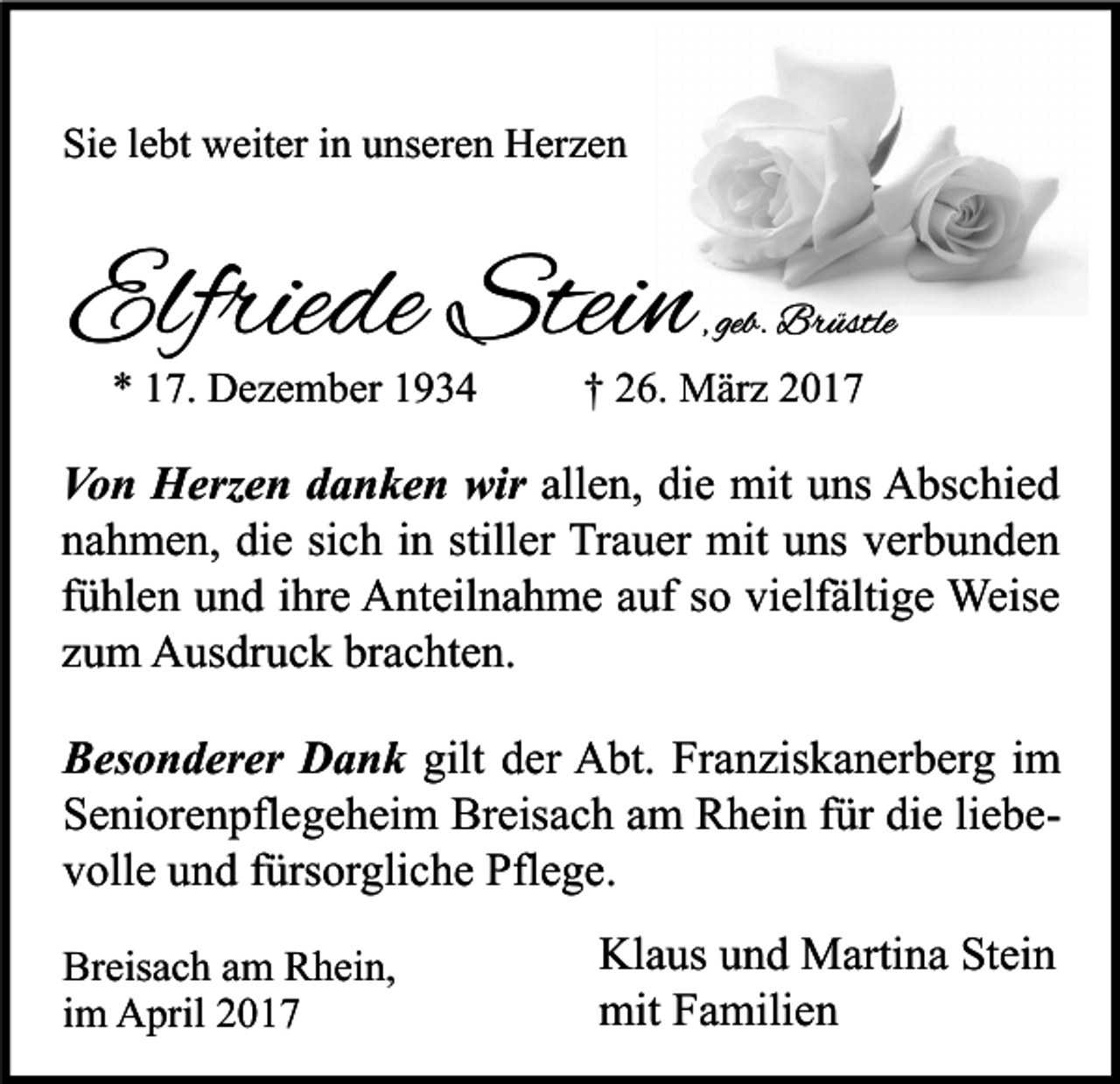 <p>Sie lebt weiter in unseren Herzen</p><p>Elfriede Stein<br />* 17. Dezember 1934</p><p>, geb. Brüstle</p><p>† 26. März 2017</p><p>Von Herzen danken wir allen, die mit uns Abschied<br />nahmen, die sich in stiller Trauer mit uns verbunden<br />fühlen und ihre Anteilnahme auf so vielfältige Weise<br />zum Ausdruck brachten.<br />Besonderer Dank gilt der Abt. Franziskanerberg im<br />Seniorenpflegeheim Breisach am Rhein für die liebevolle und fürsorgliche Pflege.<br />Breisach am Rhein,<br />im April 2017</p><p>Klaus und Martina Stein<br />mit Familien</p>