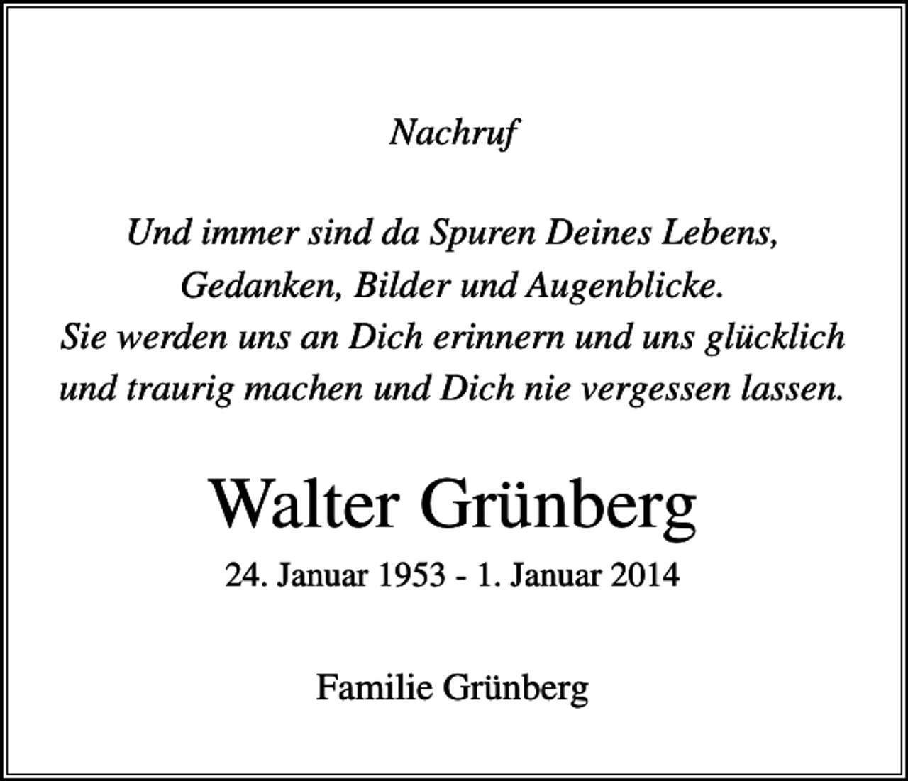 <p>Nachruf<br />Und immer sind da Spuren Deines Lebens,<br />Gedanken, Bilder und Augenblicke.<br />Sie werden uns an Dich erinnern und uns glücklich<br />und traurig machen und Dich nie vergessen lassen.</p><p>Walter Grünberg<br />24. Januar 1953 - 1. Januar 2014</p><p>Familie Grünberg</p>