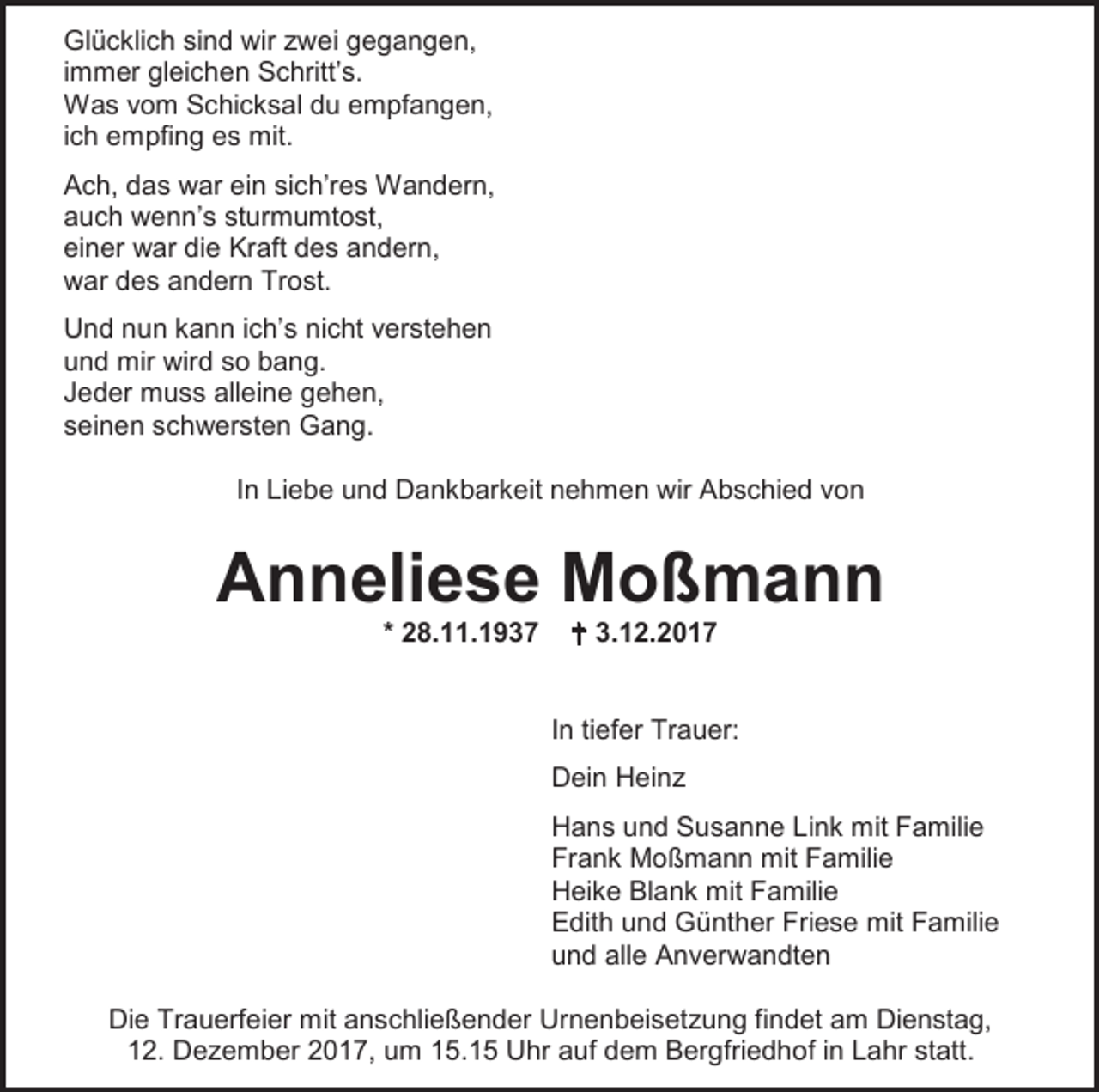 <p>Glücklich sind wir zwei gegangen,<br />immer gleichen Schritt’s.<br />Was vom Schicksal du empfangen,<br />ich empfing es mit.<br />Ach, das war ein sich’res Wandern,<br />auch wenn’s sturmumtost,<br />einer war die Kraft des andern,<br />war des andern Trost.<br />Und nun kann ich’s nicht verstehen<br />und mir wird so bang.<br />Jeder muss alleine gehen,<br />seinen schwersten Gang.<br />In Liebe und Dankbarkeit nehmen wir Abschied von</p><p>Anneliese Moßmann<br />* 28.11.1937</p><p> 3.12.2017</p><p>In tiefer Trauer:<br />Dein Heinz<br />Hans und Susanne Link mit Familie<br />Frank Moßmann mit Familie<br />Heike Blank mit Familie<br />Edith und Günther Friese mit Familie<br />und alle Anverwandten<br />Die Trauerfeier mit anschließender Urnenbeisetzung findet am Dienstag,<br />12. Dezember 2017, um 15.15 Uhr auf dem Bergfriedhof in Lahr statt.</p>
