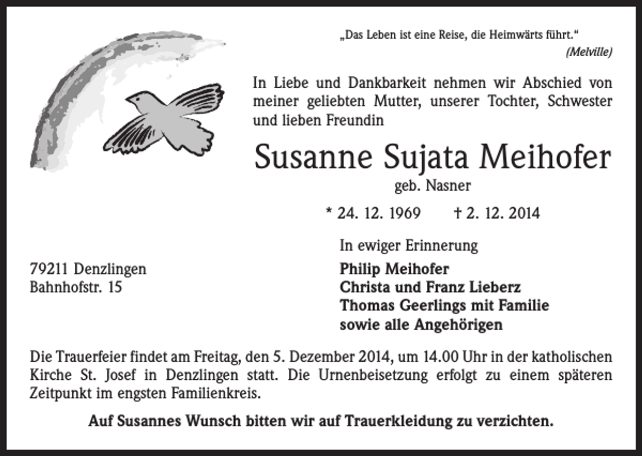 <p>„Das Leben ist eine Reise, die Heimwärts führt.“</p><p>(Melville)</p><p>In Liebe und Dankbarkeit nehmen wir Abschied von<br />­meiner geliebten Mutter, unserer Tochter, Schwester<br />und lieben Freundin</p><p>Susanne Sujata Meihofer<br />geb. Nasner</p><p>* 24. 12. 1969 † 2. 12. 2014</p><p>79211 Denzlingen<br />Bahnhofstr. 15</p><p>In ewiger Erinnerung<br />Philip Meihofer<br />Christa und Franz Lieberz<br />Thomas Geerlings mit Familie<br />sowie alle Angehörigen</p><p>Die Trauerfeier findet am Freitag, den 5. Dezember 2014, um 14.00 Uhr in der katholischen<br />Kirche St. Josef in Denzlingen statt. Die Urnenbeisetzung erfolgt zu einem späteren<br />­Zeitpunkt im engsten Familienkreis.<br />Auf Susannes Wunsch bitten wir auf Trauerkleidung zu verzichten.</p>