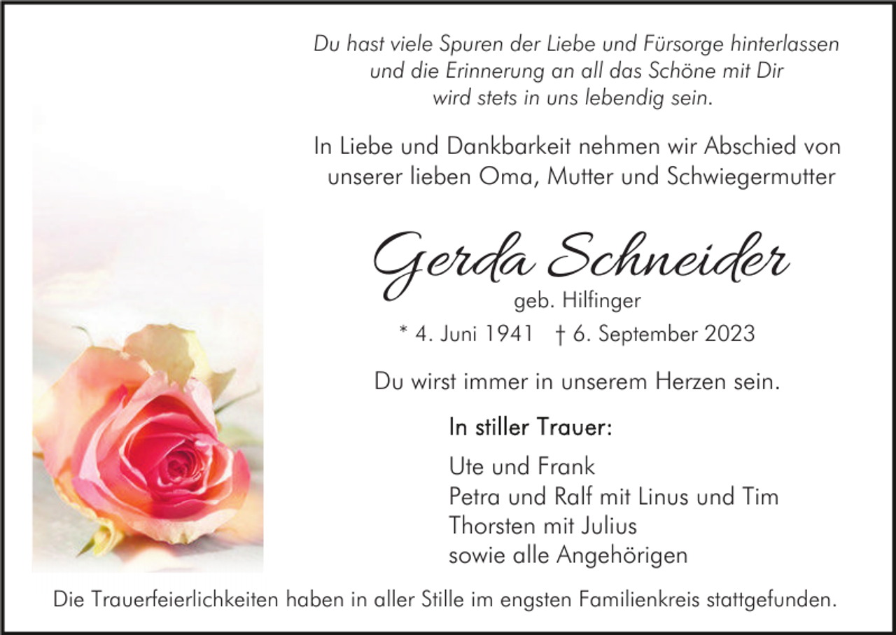 <p>Du hast viele Spuren der Liebe und Fürsorge hinterlassen<br />und die Erinnerung an all das Schöne mit Dir<br />wird stets in uns lebendig sein.</p><p>In Liebe und Dankbarkeit nehmen wir Abschied von<br />unserer lieben Oma, Mutter und Schwiegermutter</p><p>Gerda Schneider<br />geb. Hilfinger<br />* 4. Juni 1941 † 6. September 2023</p><p>Du wirst immer in unserem Herzen sein.<br />Ute und Frank<br />Petra und Ralf mit Linus und Tim<br />Thorsten mit Julius<br />sowie alle Angehörigen<br />Die Trauerfeierlichkeiten haben in aller Stille im engsten Familienkreis stattgefunden.</p>