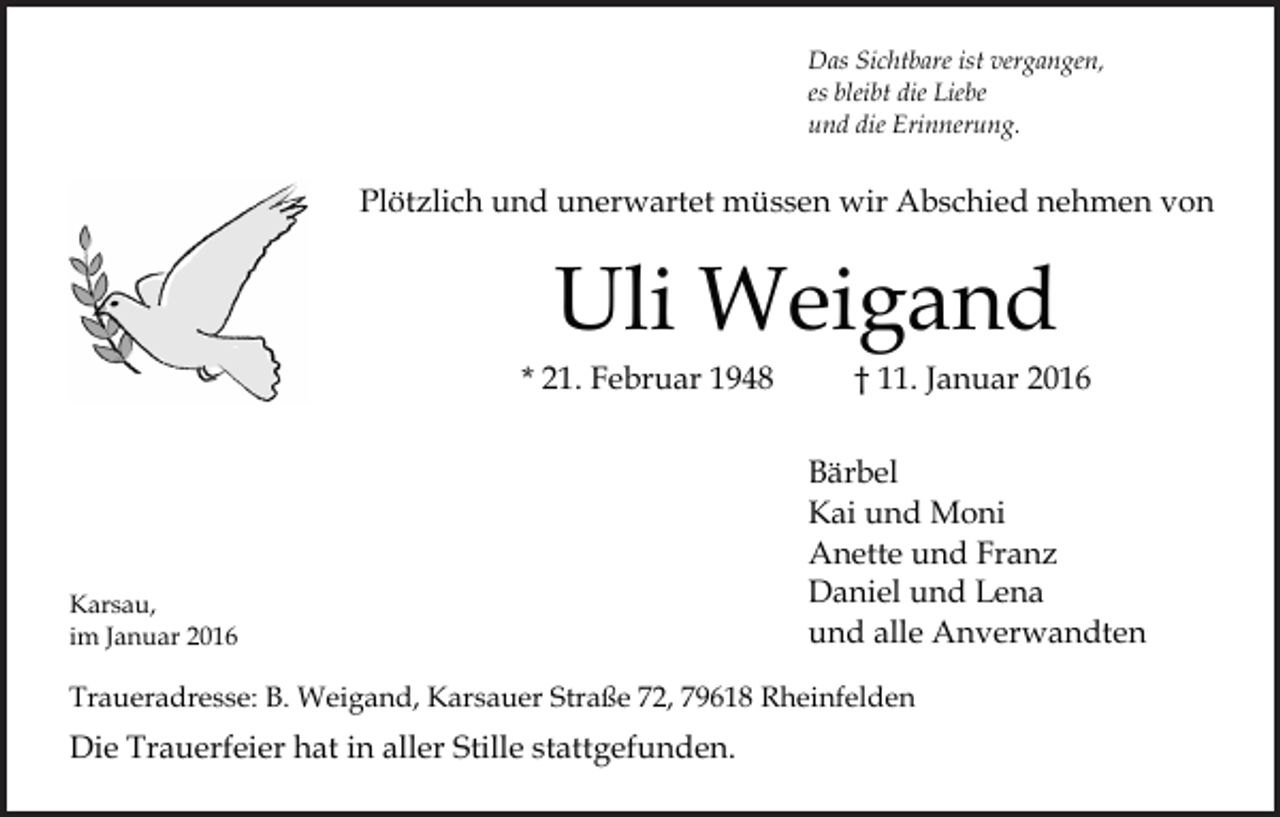 <p>Das Sichtbare ist vergangen,<br />es bleibt die Liebe<br />und die Erinnerung.</p><p>Plötzlich und unerwartet müssen wir Abschied nehmen von</p><p>Uli Weigand</p><p>* 21. Februar 1948</p><p>Karsau,<br />im Januar 2016</p><p>† 11. Januar 2016</p><p>Bärbel<br />Kai und Moni<br />Anette und Franz<br />Daniel und Lena<br />und alle Anverwandten</p><p>Traueradresse: B. Weigand, Karsauer Straße 72, 79618 Rheinfelden</p><p>Die Trauerfeier hat in aller Stille stattgefunden.</p>